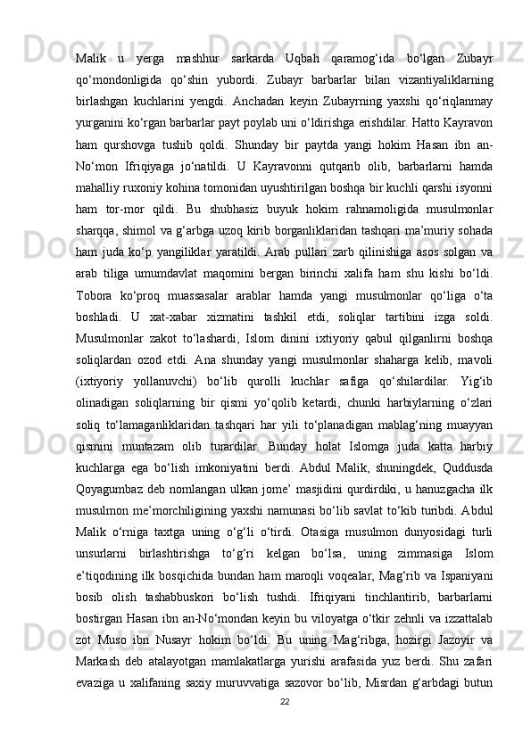 Malik   u   yerga   mashhur   sarkarda   Uqbah   qaramog‘ida   bo‘lgan   Zubayr
qo‘mondonligida   qo‘shin   yubordi.   Zubayr   barbarlar   bilan   vizantiyaliklarning
birlashgan   kuchlarini   yengdi.   Anchadan   keyin   Zubayrning   yaxshi   qo‘riqlanmay
yurganini ko‘rgan barbarlar payt poylab uni o‘ldirishga erishdilar. Hatto Kayravon
ham   qurshovga   tushib   qoldi.   Shunday   bir   paytda   yangi   hokim   Hasan   ibn   an-
No‘mon   Ifriqiyaga   jo‘natildi.   U   Kayravonni   qutqarib   olib,   barbarlarni   hamda
mahalliy ruxoniy kohina tomonidan uyushtirilgan boshqa bir kuchli qarshi isyonni
ham   tor-mor   qildi.   Bu   shubhasiz   buyuk   hokim   rahnamoligida   musulmonlar
sharqqa, shimol va g‘arbga uzoq kirib borganliklaridan tashqari ma’muriy sohada
ham   juda   ko‘p   yangiliklar   yaratildi.   Arab   pullari   zarb   qilinishiga   asos   solgan   va
arab   tiliga   umumdavlat   maqomini   bergan   birinchi   xalifa   ham   shu   kishi   bo‘ldi.
Tobora   ko‘proq   muassasalar   arablar   hamda   yangi   musulmonlar   qo‘liga   o‘ta
boshladi.   U   xat-xabar   xizmatini   tashkil   etdi,   soliqlar   tartibini   izga   soldi.
Musulmonlar   zakot   to‘lashardi,   Islom   dinini   ixtiyoriy   qabul   qilganlirni   boshqa
soliqlardan   ozod   etdi.   Ana   shunday   yangi   musulmonlar   shaharga   kelib,   mavoli
(ixtiyoriy   yollanuvchi)   bo‘lib   qurolli   kuchlar   safiga   qo‘shilardilar.   Yig‘ib
olinadigan   soliqlarning   bir   qismi   yo‘qolib   ketardi,   chunki   harbiylarning   o‘zlari
soliq   to‘lamaganliklaridan   tashqari   har   yili   to‘planadigan   mablag‘ning   muayyan
qismini   muntazam   olib   turardilar.   Bunday   holat   Islomga   juda   katta   harbiy
kuchlarga   ega   bo‘lish   imkoniyatini   berdi.   Abdul   Malik,   shuningdek,   Quddusda
Qoyagumbaz   deb   nomlangan   ulkan   jome’   masjidini   qurdirdiki,   u   hanuzgacha   ilk
musulmon me’morchiligining yaxshi  namunasi  bo‘lib savlat  to‘kib turibdi. Abdul
Malik   o‘rniga   taxtga   uning   o‘g‘li   o‘tirdi.   Otasiga   musulmon   dunyosidagi   turli
unsurlarni   birlashtirishga   to‘g‘ri   kelgan   bo‘lsa,   uning   zimmasiga   Islom
e’tiqodining   ilk   bosqichida   bundan   ham   maroqli   voqealar,   Mag‘rib   va   Ispaniyani
bosib   olish   tashabbuskori   bo‘lish   tushdi.   Ifriqiyani   tinchlantirib,   barbarlarni
bostirgan Hasan  ibn an-No‘mondan keyin bu viloyatga o‘tkir zehnli  va izzattalab
zot   Muso   ibn   Nusayr   hokim   bo‘ldi.   Bu   uning   Mag‘ribga,   hozirgi   Jazoyir   va
Markash   deb   atalayotgan   mamlakatlarga   yurishi   arafasida   yuz   berdi.   Shu   zafari
evaziga   u   xalifaning   saxiy   muruvvatiga   sazovor   bo‘lib,   Misrdan   g‘arbdagi   butun
22 