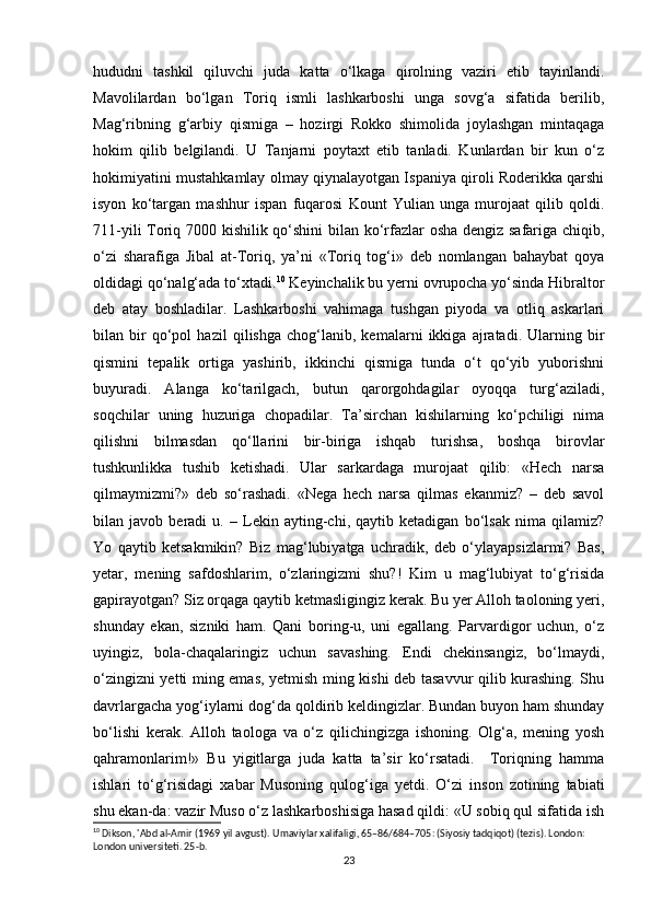 hududni   tashkil   qiluvchi   juda   katta   o‘lkaga   qirolning   vaziri   etib   tayinlandi.
Mavolilardan   bo‘lgan   Toriq   ismli   lashkarboshi   unga   sovg‘a   sifatida   berilib,
Mag‘ribning   g‘arbiy   qismiga   –   hozirgi   Rokko   shimolida   joylashgan   mintaqaga
hokim   qilib   belgilandi.   U   Tanjarni   poytaxt   etib   tanladi.   Kunlardan   bir   kun   o‘z
hokimiyatini mustahkamlay olmay qiynalayotgan Ispaniya qiroli Roderikka qarshi
isyon   ko‘targan   mashhur   ispan   fuqarosi   Kount   Yulian   unga   murojaat   qilib   qoldi.
711-yili Toriq 7000 kishilik qo‘shini bilan ko‘rfazlar osha dengiz safariga chiqib,
o‘zi   sharafiga   Jibal   at-Toriq,   ya’ni   «Toriq   tog‘i»   deb   nomlangan   bahaybat   qoya
oldidagi qo‘nalg‘ada to‘xtadi. 10
 Keyinchalik bu yerni ovrupocha yo‘sinda Hibraltor
deb   atay   boshladilar.   Lashkarboshi   vahimaga   tushgan   piyoda   va   otliq   askarlari
bilan   bir   qo‘pol   hazil   qilishga   chog‘lanib,   kemalarni   ikkiga   ajratadi.   Ularning   bir
qismini   tepalik   ortiga   yashirib,   ikkinchi   qismiga   tunda   o‘t   qo‘yib   yuborishni
buyuradi.   Alanga   ko‘tarilgach,   butun   qarorgohdagilar   oyoqqa   turg‘aziladi,
soqchilar   uning   huzuriga   chopadilar.   Ta’sirchan   kishilarning   ko‘pchiligi   nima
qilishni   bilmasdan   qo‘llarini   bir-biriga   ishqab   turishsa,   boshqa   birovlar
tushkunlikka   tushib   ketishadi.   Ular   sarkardaga   murojaat   qilib:   «Hech   narsa
qilmaymizmi?»   deb   so‘rashadi.   «Nega   hech   narsa   qilmas   ekanmiz?   –   deb   savol
bilan   javob   beradi   u.   –   Lekin   ayting-chi,   qaytib   ketadigan   bo‘lsak   nima   qilamiz?
Yo   qaytib   ketsakmikin?   Biz   mag‘lubiyatga   uchradik,   deb   o‘ylayapsizlarmi?   Bas,
yetar,   mening   safdoshlarim,   o‘zlaringizmi   shu?!   Kim   u   mag‘lubiyat   to‘g‘risida
gapirayotgan? Siz orqaga qaytib ketmasligingiz kerak. Bu yer Alloh taoloning yeri,
shunday   ekan,   sizniki   ham.   Qani   boring-u,   uni   egallang.   Parvardigor   uchun,   o‘z
uyingiz,   bola-chaqalaringiz   uchun   savashing.   Endi   chekinsangiz,   bo‘lmaydi,
o‘zingizni yetti ming emas, yetmish ming kishi deb tasavvur qilib kurashing. Shu
davrlargacha yog‘iylarni dog‘da qoldirib keldingizlar. Bundan buyon ham shunday
bo‘lishi   kerak.   Alloh   taologa   va   o‘z   qilichingizga   ishoning.   Olg‘a,   mening   yosh
qahramonlarim!»   Bu   yigitlarga   juda   katta   ta’sir   ko‘rsatadi.     Toriqning   hamma
ishlari   to‘g‘risidagi   xabar   Musoning   qulog‘iga   yetdi.   O‘zi   inson   zotining   tabiati
shu ekan-da: vazir Muso o‘z lashkarboshisiga hasad qildi: «U sobiq qul sifatida ish
10
 Dikson, 'Abd al-Amir (1969 yil avgust). Umaviylar xalifaligi, 65–86/684–705: (Siyosiy tadqiqot) (tezis). London: 
London universiteti. 25-b. 
23