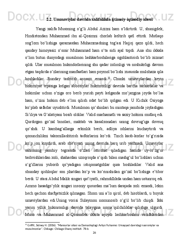 2.2. Ummaviylar davrida xalifalikda ijtimoiy-iqtisodiy ahvol
Yangi   xalifa   Musoning   o‘g‘li   Abdul   Azizni   ham   o‘ldirtirdi.   U,   shunigdek,
Hindistondan   Muhammad   ibn   al-Qosimni   chorlab   keltirib   qatl   ettirdi.   Mutlaqo
sog‘lom   bo‘lishiga   qaramasdan   Muhammadning   tog‘asi   Hajjoj   qazo   qildi,   hech
qanday   himoyasiz   o‘smir   Muhammad   ham   o‘ta   sirli   ajal   topdi.   Ana   shu   ikkala
o‘lim   butun   dunyodagi   musulmon   lashkarboshilariga   ogohlantirish   bo‘lib   xizmat
qildi. Ular  musulmon  hukmdorlarining shu qadar  zolimligi  va noshukrligi  davom
etgan taqdirda o‘zlarining manfaatlari ham poymol bo‘lishi xususida mulohaza qila
boshladilar.   Bunday   tashvish   asossiz   emasdi. 11
  Chunki   umaviylardan   keyin
hokimiyat   tepasiga   kelgan   abbosiylar   hukmronligi   davrida   barcha   sarkardalar   va
hokimlar   uchun   o‘ziga   oro   berib   yurish   payti   kelganda   mo‘jazgina   joyda   bo‘lsa
ham,   o‘zini   hokim   deb   e’lon   qilish   odat   bo‘lib   qolgan   edi.   U   Kichik   Osiyoga
ko‘plab safarlar uyushtirdi. Musulmon qo‘shinlari bu mintaqa janubida joylashgan
Si’iliya va G‘alatiyani bosib oldilar. Valid marhamatli va saxiy hokimi mutlaq edi.
Qurdirgan   go‘zal   binolari,   maktab   va   kasalxonalari   uning   dovrug‘iga   dovruq
qo‘shdi.   U   kambag‘allarga   erkinlik   berib,   adliya   ishlarini   kuchaytirdi   va
qonunchilikni   takomillashtirish   tadbirlarini   ko‘rdi.   Tinch   kasb-korlar   to‘g‘risida
ko‘p   jon   kuydirdi,   arab   she’riyati   uning   davrida   barq   urib   yashnadi.   Umaviylar
sahroning   janubiy   tegrasida   o‘zlari   istirohat   qiladigan   hamda   uy-ro‘zg‘or
tashvishlaridan xoli, shahardan uzoqroqda o‘qish bilan mashg‘ul bo‘lishlari uchun
o‘g‘illarini   yuborib   qo‘yadigan   istiqomatgohlar   qura   boshladilar.   Valid   ana
shunday   qishloqlar   son   jihatdan   ko‘p   va   ko‘rinishidan   go‘zal   bo‘lishiga   e’tibor
berdi. U otasi Abdul Malik singari qat’iyatli, rahmdillikda undan ham ustunroq edi.
Ammo hasadgo‘ylik singari insoniy qusurdan ma’lum darajada xoli emasdi, lekin
hech qachon shafqatsizlik qilmagan. Shom uni a’lo qirol, deb hisoblardi, u buyuk
umaviylardan   edi.Uning   vorisi   Sulaymon   nomunosib   o‘g‘il   bo‘lib   chiqdi.   Ikki
yarim   yillik   hukmronligi   davrida   talaygina   noma’qulchiliklar   qilishga   ulgurdi.
Muso   va   Muhammad   al-Qosimdek   ikkita   ajoyib   lashkarboshini   vazifalaridan
11
 Griffit, Sidney H. (2016). "Mansurlar oilasi va Damashqdagi Avliyo Yuhanno: Umayyad davridagi nasroniylar va 
musulmonlar". Chikago: Chikago Sharq instituti. 78-b. 
26 