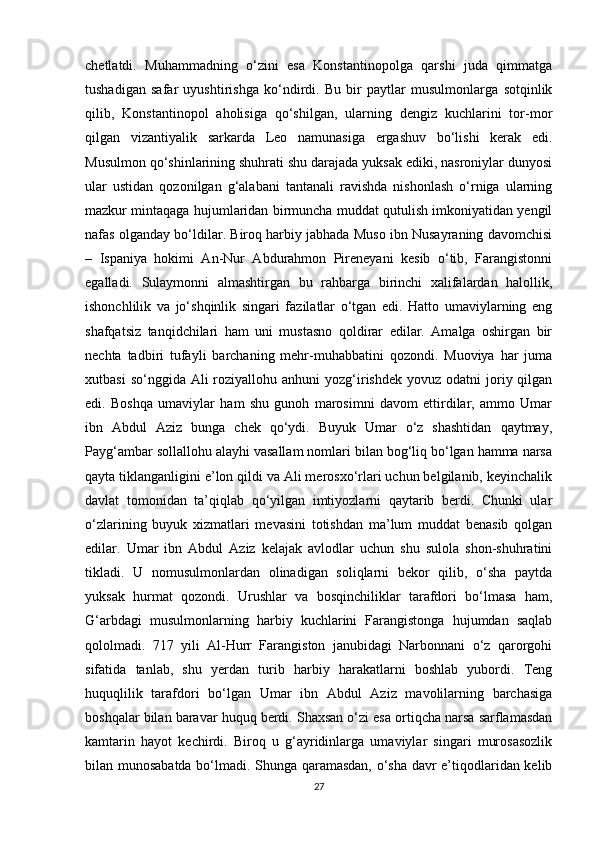chetlatdi.   Muhammadning   o‘zini   esa   Konstantinopolga   qarshi   juda   qimmatga
tushadigan   safar   uyushtirishga   ko‘ndirdi.   Bu   bir   paytlar   musulmonlarga   sotqinlik
qilib,   Konstantinopol   aholisiga   qo‘shilgan,   ularning   dengiz   kuchlarini   tor-mor
qilgan   vizantiyalik   sarkarda   Leo   namunasiga   ergashuv   bo‘lishi   kerak   edi.
Musulmon qo‘shinlarining shuhrati shu darajada yuksak ediki, nasroniylar dunyosi
ular   ustidan   qozonilgan   g‘alabani   tantanali   ravishda   nishonlash   o‘rniga   ularning
mazkur mintaqaga hujumlaridan birmuncha muddat qutulish imkoniyatidan yengil
nafas olganday bo‘ldilar. Biroq harbiy jabhada Muso ibn Nusayraning davomchisi
–   Ispaniya   hokimi   An-Nur   Abdurahmon   Pireneyani   kesib   o‘tib,   Farangistonni
egalladi.   Sulaymonni   almashtirgan   bu   rahbarga   birinchi   xalifalardan   halollik,
ishonchlilik   va   jo‘shqinlik   singari   fazilatlar   o‘tgan   edi.   Hatto   umaviylarning   eng
shafqatsiz   tanqidchilari   ham   uni   mustasno   qoldirar   edilar.   Amalga   oshirgan   bir
nechta   tadbiri   tufayli   barchaning   mehr-muhabbatini   qozondi.   Muoviya   har   juma
xutbasi   so‘nggida Ali   roziyallohu  anhuni   yozg‘irishdek  yovuz  odatni  joriy qilgan
edi.   Boshqa   umaviylar   ham   shu   gunoh   marosimni   davom   ettirdilar,   ammo   Umar
ibn   Abdul   Aziz   bunga   chek   qo‘ydi.   Buyuk   Umar   o‘z   shashtidan   qaytmay,
Payg‘ambar sollallohu alayhi vasallam nomlari bilan bog‘liq bo‘lgan hamma narsa
qayta tiklanganligini e’lon qildi va Ali merosxo‘rlari uchun belgilanib, keyinchalik
davlat   tomonidan   ta’qiqlab   qo‘yilgan   imtiyozlarni   qaytarib   berdi.   Chunki   ular
o‘zlarining   buyuk   xizmatlari   mevasini   totishdan   ma’lum   muddat   benasib   qolgan
edilar.   Umar   ibn   Abdul   Aziz   kelajak   avlodlar   uchun   shu   sulola   shon-shuhratini
tikladi.   U   nomusulmonlardan   olinadigan   soliqlarni   bekor   qilib,   o‘sha   paytda
yuksak   hurmat   qozondi.   Urushlar   va   bosqinchiliklar   tarafdori   bo‘lmasa   ham,
G‘arbdagi   musulmonlarning   harbiy   kuchlarini   Farangistonga   hujumdan   saqlab
qololmadi.   717   yili   Al-Hurr   Farangiston   janubidagi   Narbonnani   o‘z   qarorgohi
sifatida   tanlab,   shu   yerdan   turib   harbiy   harakatlarni   boshlab   yubordi.   Teng
huquqlilik   tarafdori   bo‘lgan   Umar   ibn   Abdul   Aziz   mavolilarning   barchasiga
boshqalar bilan baravar huquq berdi. Shaxsan o‘zi esa ortiqcha narsa sarflamasdan
kamtarin   hayot   kechirdi.   Biroq   u   g‘ayridinlarga   umaviylar   singari   murosasozlik
bilan munosabatda bo‘lmadi. Shunga qaramasdan, o‘sha davr e’tiqodlaridan kelib
27