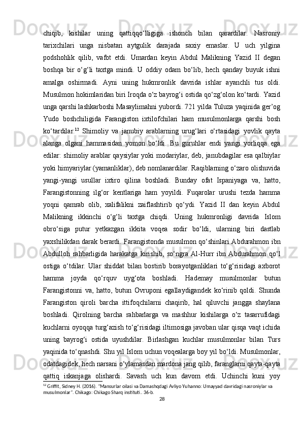 chiqib,   kishilar   uning   qattiqqo‘lligiga   ishonch   bilan   qarardilar.   Nasroniy
tarixchilari   unga   nisbatan   aytgulik   darajada   saxiy   emaslar.   U   uch   yilgina
podshohlik   qilib,   vafot   etdi.   Umardan   keyin   Abdul   Malikning   Yazid   II   degan
boshqa   bir   o‘g‘li   taxtga   mindi.   U   oddiy   odam   bo‘lib,   hech   qanday   buyuk   ishni
amalga   oshirmadi.   Ayni   uning   hukmronlik   davrida   ishlar   ayanchli   tus   oldi.
Musulmon hokimlaridan biri Iroqda o‘z bayrog‘i ostida qo‘zg‘olon ko‘tardi. Yazid
unga qarshi lashkarboshi Masaylimahni yubordi. 721 yilda Tuluza yaqinida ger’og
Yudo   boshchiligida   Farangiston   ixtilofchilari   ham   musulmonlarga   qarshi   bosh
ko‘tardilar. 12
  Shimoliy   va   janubiy   arablarning   urug‘lari   o‘rtasidagi   yovlik   qayta
alanga   olgani   hammasidan   yomon   bo‘ldi.   Bu   guruhlar   endi   yangi   yorliqqa   ega
edilar: shimoliy arablar qaysiylar yoki modariylar, deb, janubdagilar esa qalbiylar
yoki himyariylar (yamanliklar), deb nomlanardilar. Raqiblarning o‘zaro olishuvida
yangi-yangi   usullar   ixtiro   qilina   boshladi.   Bunday   ofat   Ispaniyaga   va,   hatto,
Farangistonning   ilg‘or   kentlariga   ham   yoyildi.   Fuqarolar   urushi   tezda   hamma
yoqni   qamrab   olib,   xalifalikni   zaiflashtirib   qo‘ydi.   Yazid   II   dan   keyin   Abdul
Malikning   ikkinchi   o‘g‘li   taxtga   chiqdi.   Uning   hukmronligi   davrida   Islom
obro‘siga   putur   yetkazgan   ikkita   voqea   sodir   bo‘ldi,   ularning   biri   dastlab
yaxshilikdan darak berardi. Farangistonda musulmon qo‘shinlari Abdurahmon ibn
Abdulloh   rahbarligida   harakatga   kirishib,   so‘ngra   Al-Hurr   ibn   Abdurahmon   qo‘l
ostiga   o‘tdilar.   Ular   shiddat   bilan   bostirib   borayotganliklari   to‘g‘risidagi   axborot
hamma   joyda   qo‘rquv   uyg‘ota   boshladi.   Hademay   musulmonlar   butun
Farangistonni   va,   hatto,   butun   Ovruponi   egallaydigandek   ko‘rinib   qoldi.   Shunda
Farangiston   qiroli   barcha   ittifoqchilarni   chaqirib,   hal   qiluvchi   jangga   shaylana
boshladi.   Qirolning   barcha   rahbarlarga   va   mashhur   kishilarga   o‘z   tasarrufidagi
kuchlarni oyoqqa turg‘azish to‘g‘risidagi iltimosiga javoban ular qisqa vaqt ichida
uning   bayrog‘i   ostida   uyushdilar.   Birlashgan   kuchlar   musulmonlar   bilan   Turs
yaqinida to‘qnashdi. Shu yil Islom uchun voqealarga boy yil bo‘ldi. Musulmonlar,
odatdagidek, hech narsani o‘ylamasdan mardona jang qilib, faranglarni qayta-qayta
qattiq   iskanjaga   olishardi.   Savash   uch   kun   davom   etdi.   Uchinchi   kuni   yoy
12
 Griffit, Sidney H. (2016). "Mansurlar oilasi va Damashqdagi Avliyo Yuhanno: Umayyad davridagi nasroniylar va 
musulmonlar". Chikago: Chikago Sharq instituti.. 36-b. 
28 