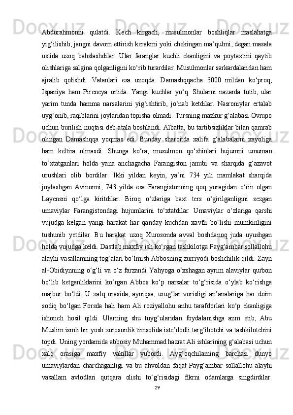 Abdurahmonni   qulatdi.   Kech   kirgach,   musulmonlar   boshliqlar   maslahatga
yig‘ilishib, jangni davom ettirish kerakmi yoki chekingan ma’qulmi, degan masala
ustida   uzoq   bahslashdilar.   Ular   faranglar   kuchli   ekanligini   va   poytaxtini   qaytib
olishlariga salgina qolganligini ko‘rib turardilar. Musulmonlar sarkardalaridan ham
ajralib   qolishdi.   Vatanlari   esa   uzoqda.   Damashqqacha   3000   mildan   ko‘proq,
Ispaniya   ham   Pireneya   ortida.   Yangi   kuchlar   yo‘q.   Shularni   nazarda   tutib,   ular
yarim   tunda   hamma   narsalarini   yig‘ishtirib,   jo‘nab   ketdilar.   Nasroniylar   ertalab
uyg‘onib, raqiblarini joylaridan topisha olmadi. Tursning mazkur g‘alabasi Ovrupo
uchun burilish nuqtasi deb atala boshlandi. Albatta, bu tartibsizliklar bilan qamrab
olingan   Damashqqa   yoqmas   edi.   Bunday   sharoitda   xalifa   g‘alabalarni   xayoliga
ham   keltira   olmasdi.   Shunga   ko‘ra,   musulmon   qo‘shinlari   hujumni   umuman
to‘xtatganlari   holda   yana   anchagacha   Farangiston   janubi   va   sharqida   g‘azavot
urushlari   olib   bordilar.   Ikki   yildan   keyin,   ya’ni   734   yili   mamlakat   sharqida
joylashgan   Avinonni,   743   yilda   esa   Farangistonning   qoq   yuragidan   o‘rin   olgan
Layensni   qo‘lga   kiritdilar.   Biroq   o‘zlariga   baxt   ters   o‘girilganligini   sezgan
umaviylar   Farangistondagi   hujumlarini   to‘xtatdilar.   Umaviylar   o‘zlariga   qarshi
vujudga   kelgan   yangi   harakat   har   qanday   kuchdan   xavfli   bo‘lishi   mumkinligini
tushunib   yetdilar.   Bu   harakat   uzoq   Xurosonda   avval   boshdanoq   juda   uyushgan
holda vujudga keldi. Dastlab maxfiy ish ko‘rgan tashkilotga Payg‘ambar sollallohu
alayhi vasallamning tog‘alari bo‘lmish Abbosning zurriyodi boshchilik qildi. Zayn
al-Obidiynning  o‘g‘li  va  o‘z farzandi  Yahyoga  o‘xshagan  ayrim  alaviylar   qurbon
bo‘lib   ketganliklarini   ko‘rgan   Abbos   ko‘p   narsalar   to‘g‘risida   o‘ylab   ko‘rishga
majbur   bo‘ldi.   U   xalq   orasida,   ayniqsa,   urug‘lar   vorisligi   an’analariga   har   doim
sodiq   bo‘lgan   Forsda   hali   ham   Ali   roziyallohu   anhu   tarafdorlari   ko‘p   ekanligiga
ishonch   hosil   qildi.   Ularning   shu   tuyg‘ularidan   foydalanishga   azm   etib,   Abu
Muslim ismli bir yosh xurosonlik timsolida iste’dodli targ‘ibotchi va tashkilotchini
topdi. Uning yordamida abbosiy Muhammad hazrat Ali ishlarining g‘alabasi uchun
xalq   orasiga   maxfiy   vakillar   yubordi.   Ayg‘oqchilarning   barchasi   dunyo
umaviylardan   charchaganligi   va   bu   ahvoldan   faqat   Payg‘ambar   sollallohu   alayhi
vasallam   avlodlari   qutqara   olishi   to‘g‘risidagi   fikrni   odamlarga   singdirdilar.
29 