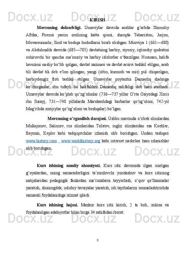 KIRISH
Mavzuning   dolzarbligi.   Umaviylar   davrida   arablar   g arbda   Shimoliyʻ
Afrika,   Pirenei   yarim   orolining   katta   qismi,   sharqda   Tabariston,   Jurjon,
Movarounnahr, Sind va boshqa hududlarni bosib olishgan. Muoviya 1 (661—680)
va Abdulmalik davrida (685—705)  davlatning harbiy, siyosiy, iqtisodiy  qudratini
oshiruvchi   bir   qancha   ma muriy   va   harbiy   islohotlar   o tkazilgan.   Hususan,   halifa	
ʼ ʻ
lavozimi nasliy bo lib qolgan, davlat xazinasi va davlat arxivi tashkil etilgan, arab	
ʻ
tili   davlat   tili   deb   e lon   qilingan,   yangi   (oltin,   kumush   va   mis)   pul   chiqarilgan,	
ʼ
harbiydengiz   floti   tashkil   etilgan.   Umaviylar   poytaxtni   Damashq   shahriga
ko chirganlar,   shu   tufayli   bu   halifalikni   Damashq   xalifaligi   deb   ham   atashadi.	
ʻ
Umaviylar davrida ko plab qo zg olonlar (736—737 yillar  O rta Osiyodagi  Xoris	
ʻ ʻ ʻ ʻ
ibn   Surayj,   731—740   yillalarda   Marokashdagi   barbarlar   qo zg oloni,   742-yil	
ʻ ʻ
Mag ribda xorijiylar qo zg oloni va boshqalar) bo lgan.	
ʻ ʻ ʻ ʻ
Mavzuning o‘rganilish darajasi.   Ushbu mavzuda o zbek olimlardan	
ʻ
Mullajonov,   Salimov,   rus   olimlaridan   Tolstov,   ingliz   olimlaridan   esa   Koehler,
Baymin,   Kepler   kabi   tadqiqotchilar   izlanish   olib   borishgan.   Undan   tashqari
www.history.com   ,   www.worldhistory.org   kabi   internet   nashrlari   ham   izlanishlar
olib borishgan. 
Kurs   ishining   amaliy   ahamiyati.   Kurs   ishi   davomida   ilgari   surilgan
g‘oyalardan,   uning   samaradorligini   ta’minlovchi   yondashuv   va   kurs   ishining
natijalaridan   pedagogik   fanlardan   ma’ruzalarni   tayyorlash,   o‘quv   qo‘llanmalar
yaratish, shuningdek, uslubiy tavsiyalar yaratish, ish tajribalarini ommalashtirishda
samarali foydalanishga xizmat qiladi. 
Kurs   ishining   hajmi.   Mazkur   kurs   ishi   kirish,   2   ta   bob,   xulosa   va
foydalanilgan adabiyotlar bilan birga 34 sahifadan iborat. 
3 