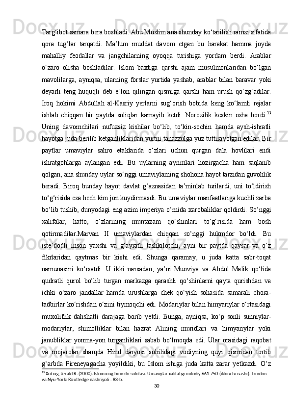 Targ‘ibot samara bera boshladi. Abu Muslim ana shunday ko‘tarilish ramzi sifatida
qora   tug‘lar   tarqatdi.   Ma’lum   muddat   davom   etgan   bu   harakat   hamma   joyda
mahalliy   feodallar   va   jangchilarning   oyoqqa   turishiga   yordam   berdi.   Arablar
o‘zaro   olisha   boshladilar.   Islom   baxtiga   qarshi   ajam   musulmonlaridan   bo‘lgan
mavolilarga,   ayniqsa,   ularning   forslar   yurtida   yashab,   arablar   bilan   baravar   yoki
deyarli   teng   huquqli   deb   e’lon   qilingan   qismiga   qarshi   ham   urush   qo‘zg‘adilar.
Iroq   hokimi   Abdullah   al-Kasriy   yerlarni   sug‘orish   bobida   keng   ko‘lamli   rejalar
ishlab   chiqqan   bir   paytda   soliqlar   kamayib   ketdi.   Norozilik   keskin   osha   bordi. 13
Uning   davomchilari   nufuzsiz   kishilar   bo‘lib,   to‘kin-sochin   hamda   aysh-ishratli
hayotga juda berilib ketganliklaridan yurtni tanazzulga yuz tuttirayotgan edilar. Bir
paytlar   umaviylar   sahro   etaklarida   o‘zlari   uchun   qurgan   dala   hovlilari   endi
ishratgohlarga   aylangan   edi.   Bu   uylarning   ayrimlari   hozirgacha   ham   saqlanib
qolgan, ana shunday uylar so‘nggi umaviylarning shohona hayot tarzidan guvohlik
beradi.   Biroq   bunday   hayot   davlat   g‘aznasidan   ta’minlab   turilardi,   uni   to‘ldirish
to‘g‘risida esa hech kim jon kuydirmasdi. Bu umaviylar manfaatlariga kuchli zarba
bo‘lib tushib, dunyodagi eng azim imperiya o‘rnida xarobaliklar qoldirdi. So‘nggi
xalifalar,   hatto,   o‘zlarining   muntazam   qo‘shinlari   to‘g‘risida   ham   bosh
qotirmadilar.Marvan   II   umaviylardan   chiqqan   so‘nggi   hukmdor   bo‘ldi.   Bu
iste’dodli   inson   yaxshi   va   g‘ayratli   tashkilotchi,   ayni   bir   paytda   qaysar   va   o‘z
fikrlaridan   qaytmas   bir   kishi   edi.   Shunga   qaramay,   u   juda   katta   sabr-toqat
namunasini   ko‘rsatdi.   U   ikki   narsadan,   ya’ni   Muoviya   va   Abdul   Malik   qo‘lida
qudratli   qurol   bo‘lib   turgan   markazga   qarashli   qo‘shinlarni   qayta   qurishdan   va
ichki   o‘zaro   jandallar   hamda   urushlarga   chek   qo‘yish   sohasida   samarali   chora-
tadbirlar ko‘rishdan o‘zini tiymoqchi edi. Modariylar bilan himyariylar o‘rtasidagi
muxoliflik   dahshatli   darajaga   borib   yetdi.   Bunga,   ayniqsa,   ko‘p   sonli   sunniylar-
modariylar,   shimolliklar   bilan   hazrat   Alining   muridlari   va   himyariylar   yoki
janubliklar   yonma-yon   turganliklari   sabab   bo‘lmoqda   edi.   Ular   orasidagi   raqobat
va   mojarolar   sharqda   Hind   daryosi   sohilidagi   vodiyning   quyi   qismidan   tortib
g‘arbda   Pireneyagacha   yoyildiki,   bu   Islom   ishiga   juda   katta   zarar   yetkazdi.   O‘z
13
 Xoting, Jerald R. (2000). Islomning birinchi sulolasi: Umaviylar xalifaligi milodiy 661-750 (ikkinchi nashr). London 
va Nyu-York: Routledge nashriyoti . 88-b.
30