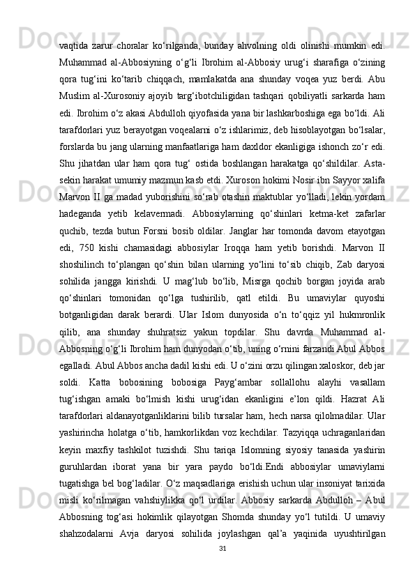 vaqtida   zarur   choralar   ko‘rilganda,   bunday   ahvolning   oldi   olinishi   mumkin   edi.
Muhammad   al-Abbosiyning   o‘g‘li   Ibrohim   al-Abbosiy   urug‘i   sharafiga   o‘zining
qora   tug‘ini   ko‘tarib   chiqqach,   mamlakatda   ana   shunday   voqea   yuz   berdi.   Abu
Muslim   al-Xurosoniy   ajoyib   targ‘ibotchiligidan   tashqari   qobiliyatli   sarkarda   ham
edi. Ibrohim o‘z akasi Abdulloh qiyofasida yana bir lashkarboshiga ega bo‘ldi. Ali
tarafdorlari yuz berayotgan voqealarni o‘z ishlarimiz, deb hisoblayotgan bo‘lsalar,
forslarda bu jang ularning manfaatlariga ham daxldor ekanligiga ishonch zo‘r edi.
Shu   jihatdan   ular   ham   qora   tug‘   ostida   boshlangan   harakatga   qo‘shildilar.   Asta-
sekin harakat umumiy mazmun kasb etdi. Xuroson hokimi Nosir ibn Sayyor xalifa
Marvon  II  ga  madad  yuborishini   so‘rab otashin  maktublar  yo‘lladi, lekin  yordam
hadeganda   yetib   kelavermadi.   Abbosiylarning   qo‘shinlari   ketma-ket   zafarlar
quchib,   tezda   butun   Forsni   bosib   oldilar.   Janglar   har   tomonda   davom   etayotgan
edi,   750   kishi   chamasidagi   abbosiylar   Iroqqa   ham   yetib   borishdi.   Marvon   II
shoshilinch   to‘plangan   qo‘shin   bilan   ularning   yo‘lini   to‘sib   chiqib,   Zab   daryosi
sohilida   jangga   kirishdi.   U   mag‘lub   bo‘lib,   Misrga   qochib   borgan   joyida   arab
qo‘shinlari   tomonidan   qo‘lga   tushirilib,   qatl   etildi.   Bu   umaviylar   quyoshi
botganligidan   darak   berardi.   Ular   Islom   dunyosida   o‘n   to‘qqiz   yil   hukmronlik
qilib,   ana   shunday   shuhratsiz   yakun   topdilar.   Shu   davrda   Muhammad   al-
Abbosning o‘g‘li Ibrohim ham dunyodan o‘tib, uning o‘rnini farzandi Abul Abbos
egalladi. Abul Abbos ancha dadil kishi edi. U o‘zini orzu qilingan xaloskor, deb jar
soldi.   Katta   bobosining   bobosiga   Payg‘ambar   sollallohu   alayhi   vasallam
tug‘ishgan   amaki   bo‘lmish   kishi   urug‘idan   ekanligini   e’lon   qildi.   Hazrat   Ali
tarafdorlari aldanayotganliklarini bilib tursalar  ham, hech narsa qilolmadilar. Ular
yashirincha   holatga   o‘tib,   hamkorlikdan   voz   kechdilar.   Tazyiqqa   uchraganlaridan
keyin   maxfiy   tashkilot   tuzishdi.   Shu   tariqa   Islomning   siyosiy   tanasida   yashirin
guruhlardan   iborat   yana   bir   yara   paydo   bo‘ldi.Endi   abbosiylar   umaviylarni
tugatishga bel bog‘ladilar. O‘z maqsadlariga erishish uchun ular insoniyat tarixida
misli   ko‘rilmagan   vahshiylikka   qo‘l   urdilar.   Abbosiy   sarkarda   Abdulloh   –   Abul
Abbosning   tog‘asi   hokimlik   qilayotgan   Shomda   shunday   yo‘l   tutildi.   U   umaviy
shahzodalarni   Avja   daryosi   sohilida   joylashgan   qal’a   yaqinida   uyushtirilgan
31 