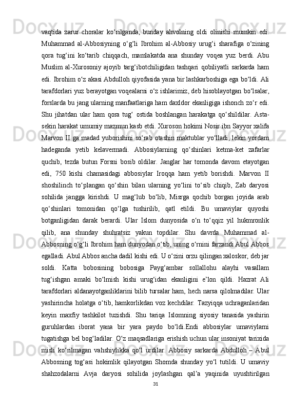 vaqtida   zarur   choralar   ko‘rilganda,   bunday   ahvolning   oldi   olinishi   mumkin   edi.
Muhammad   al-Abbosiyning   o‘g‘li   Ibrohim   al-Abbosiy   urug‘i   sharafiga   o‘zining
qora   tug‘ini   ko‘tarib   chiqqach,   mamlakatda   ana   shunday   voqea   yuz   berdi.   Abu
Muslim   al-Xurosoniy   ajoyib   targ‘ibotchiligidan   tashqari   qobiliyatli   sarkarda   ham
edi. Ibrohim o‘z akasi Abdulloh qiyofasida yana bir lashkarboshiga ega bo‘ldi. Ali
tarafdorlari yuz berayotgan voqealarni o‘z ishlarimiz, deb hisoblayotgan bo‘lsalar,
forslarda bu jang ularning manfaatlariga ham daxldor ekanligiga ishonch zo‘r edi.
Shu   jihatdan   ular   ham   qora   tug‘   ostida   boshlangan   harakatga   qo‘shildilar.   Asta-
sekin harakat umumiy mazmun kasb etdi. Xuroson hokimi Nosir ibn Sayyor xalifa
Marvon  II  ga  madad  yuborishini   so‘rab otashin  maktublar  yo‘lladi, lekin  yordam
hadeganda   yetib   kelavermadi.   Abbosiylarning   qo‘shinlari   ketma-ket   zafarlar
quchib,   tezda   butun   Forsni   bosib   oldilar.   Janglar   har   tomonda   davom   etayotgan
edi,   750   kishi   chamasidagi   abbosiylar   Iroqqa   ham   yetib   borishdi.   Marvon   II
shoshilinch   to‘plangan   qo‘shin   bilan   ularning   yo‘lini   to‘sib   chiqib,   Zab   daryosi
sohilida   jangga   kirishdi.   U   mag‘lub   bo‘lib,   Misrga   qochib   borgan   joyida   arab
qo‘shinlari   tomonidan   qo‘lga   tushirilib,   qatl   etildi.   Bu   umaviylar   quyoshi
botganligidan   darak   berardi.   Ular   Islom   dunyosida   o‘n   to‘qqiz   yil   hukmronlik
qilib,   ana   shunday   shuhratsiz   yakun   topdilar.   Shu   davrda   Muhammad   al-
Abbosning o‘g‘li Ibrohim ham dunyodan o‘tib, uning o‘rnini farzandi Abul Abbos
egalladi. Abul Abbos ancha dadil kishi edi. U o‘zini orzu qilingan xaloskor, deb jar
soldi.   Katta   bobosining   bobosiga   Payg‘ambar   sollallohu   alayhi   vasallam
tug‘ishgan   amaki   bo‘lmish   kishi   urug‘idan   ekanligini   e’lon   qildi.   Hazrat   Ali
tarafdorlari aldanayotganliklarini bilib tursalar  ham, hech narsa qilolmadilar. Ular
yashirincha   holatga   o‘tib,   hamkorlikdan   voz   kechdilar.   Tazyiqqa   uchraganlaridan
keyin   maxfiy   tashkilot   tuzishdi.   Shu   tariqa   Islomning   siyosiy   tanasida   yashirin
guruhlardan   iborat   yana   bir   yara   paydo   bo‘ldi.Endi   abbosiylar   umaviylarni
tugatishga bel bog‘ladilar. O‘z maqsadlariga erishish uchun ular insoniyat tarixida
misli   ko‘rilmagan   vahshiylikka   qo‘l   urdilar.   Abbosiy   sarkarda   Abdulloh   –   Abul
Abbosning   tog‘asi   hokimlik   qilayotgan   Shomda   shunday   yo‘l   tutildi.   U   umaviy
shahzodalarni   Avja   daryosi   sohilida   joylashgan   qal’a   yaqinida   uyushtirilgan
31
