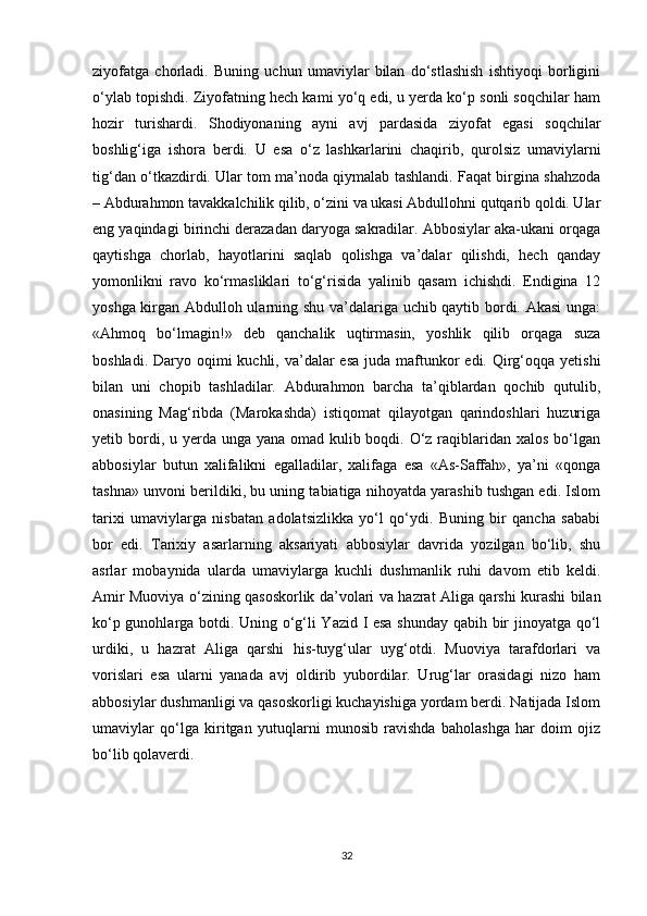 ziyofatga   chorladi.   Buning   uchun   umaviylar   bilan   do‘stlashish   ishtiyoqi   borligini
o‘ylab topishdi. Ziyofatning hech kami yo‘q edi, u yerda ko‘p sonli soqchilar ham
hozir   turishardi.   Shodiyonaning   ayni   avj   pardasida   ziyofat   egasi   soqchilar
boshlig‘iga   ishora   berdi.   U   esa   o‘z   lashkarlarini   chaqirib,   qurolsiz   umaviylarni
tig‘dan o‘tkazdirdi. Ular tom ma’noda qiymalab tashlandi. Faqat birgina shahzoda
– Abdurahmon tavakkalchilik qilib, o‘zini va ukasi Abdullohni qutqarib qoldi. Ular
eng yaqindagi birinchi derazadan daryoga sakradilar. Abbosiylar aka-ukani orqaga
qaytishga   chorlab,   hayotlarini   saqlab   qolishga   va’dalar   qilishdi,   hech   qanday
yomonlikni   ravo   ko‘rmasliklari   to‘g‘risida   yalinib   qasam   ichishdi.   Endigina   12
yoshga kirgan Abdulloh ularning shu va’dalariga uchib qaytib bordi. Akasi  unga:
«Ahmoq   bo‘lmagin!»   deb   qanchalik   uqtirmasin,   yoshlik   qilib   orqaga   suza
boshladi. Daryo oqimi  kuchli, va’dalar  esa  juda maftunkor  edi. Qirg‘oqqa yetishi
bilan   uni   chopib   tashladilar.   Abdurahmon   barcha   ta’qiblardan   qochib   qutulib,
onasining   Mag‘ribda   (Marokashda)   istiqomat   qilayotgan   qarindoshlari   huzuriga
yetib bordi, u yerda unga yana omad kulib boqdi. O‘z raqiblaridan xalos bo‘lgan
abbosiylar   butun   xalifalikni   egalladilar,   xalifaga   esa   «As-Saffah»,   ya’ni   «qonga
tashna» unvoni berildiki, bu uning tabiatiga nihoyatda yarashib tushgan edi. Islom
tarixi   umaviylarga   nisbatan   adolatsizlikka   yo‘l   qo‘ydi.   Buning   bir   qancha   sababi
bor   edi.   Tarixiy   asarlarning   aksariyati   abbosiylar   davrida   yozilgan   bo‘lib,   shu
asrlar   mobaynida   ularda   umaviylarga   kuchli   dushmanlik   ruhi   davom   etib   keldi.
Amir Muoviya o‘zining qasoskorlik da’volari va hazrat Aliga qarshi kurashi bilan
ko‘p gunohlarga botdi. Uning o‘g‘li Yazid I esa shunday qabih bir jinoyatga qo‘l
urdiki,   u   hazrat   Aliga   qarshi   his-tuyg‘ular   uyg‘otdi.   Muoviya   tarafdorlari   va
vorislari   esa   ularni   yanada   avj   oldirib   yubordilar.   Urug‘lar   orasidagi   nizo   ham
abbosiylar dushmanligi va qasoskorligi kuchayishiga yordam berdi. Natijada Islom
umaviylar   qo‘lga   kiritgan   yutuqlarni   munosib   ravishda   baholashga   har   doim   ojiz
bo‘lib qolaverdi. 
32 