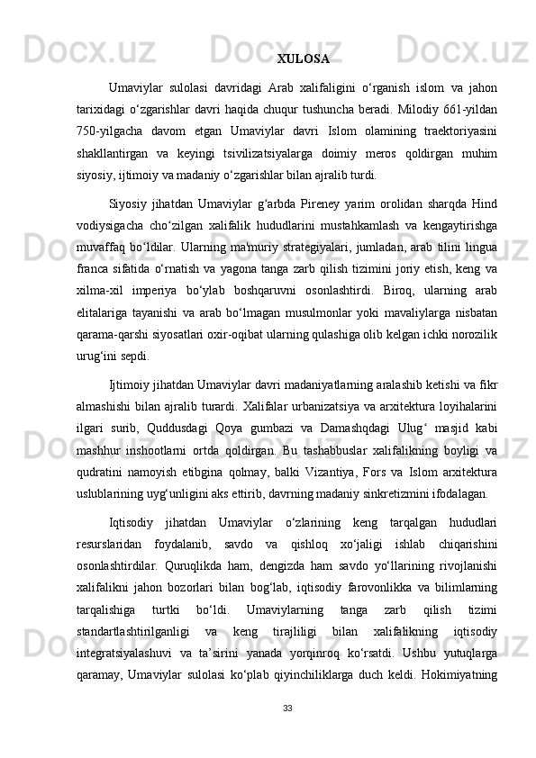 XULOSA 
Umaviylar   sulolasi   davridagi   Arab   xalifaligini   o‘rganish   islom   va   jahon
tarixidagi   o‘zgarishlar   davri   haqida   chuqur   tushuncha   beradi.   Milodiy   661-yildan
750-yilgacha   davom   etgan   Umaviylar   davri   Islom   olamining   traektoriyasini
shakllantirgan   va   keyingi   tsivilizatsiyalarga   doimiy   meros   qoldirgan   muhim
siyosiy, ijtimoiy va madaniy o‘zgarishlar bilan ajralib turdi.
Siyosiy   jihatdan   Umaviylar   g arbda   Pireney   yarim   orolidan   sharqda   Hindʻ
vodiysigacha   cho zilgan   xalifalik   hududlarini   mustahkamlash   va   kengaytirishga	
ʻ
muvaffaq   bo ldilar.   Ularning   ma'muriy   strategiyalari,   jumladan,   arab   tilini   lingua	
ʻ
franca   sifatida   o‘rnatish   va   yagona   tanga   zarb   qilish   tizimini   joriy   etish,   keng   va
xilma-xil   imperiya   bo‘ylab   boshqaruvni   osonlashtirdi.   Biroq,   ularning   arab
elitalariga   tayanishi   va   arab   bo‘lmagan   musulmonlar   yoki   mavaliylarga   nisbatan
qarama-qarshi siyosatlari oxir-oqibat ularning qulashiga olib kelgan ichki norozilik
urug‘ini sepdi.
Ijtimoiy jihatdan Umaviylar davri madaniyatlarning aralashib ketishi va fikr
almashishi   bilan   ajralib   turardi.   Xalifalar   urbanizatsiya   va  arxitektura  loyihalarini
ilgari   surib,   Quddusdagi   Qoya   gumbazi   va   Damashqdagi   Ulug   masjid   kabi	
ʻ
mashhur   inshootlarni   ortda   qoldirgan.   Bu   tashabbuslar   xalifalikning   boyligi   va
qudratini   namoyish   etibgina   qolmay,   balki   Vizantiya,   Fors   va   Islom   arxitektura
uslublarining uyg‘unligini aks ettirib, davrning madaniy sinkretizmini ifodalagan.
Iqtisodiy   jihatdan   Umaviylar   o‘zlarining   keng   tarqalgan   hududlari
resurslaridan   foydalanib,   savdo   va   qishloq   xo‘jaligi   ishlab   chiqarishini
osonlashtirdilar.   Quruqlikda   ham,   dengizda   ham   savdo   yo‘llarining   rivojlanishi
xalifalikni   jahon   bozorlari   bilan   bog‘lab,   iqtisodiy   farovonlikka   va   bilimlarning
tarqalishiga   turtki   bo‘ldi.   Umaviylarning   tanga   zarb   qilish   tizimi
standartlashtirilganligi   va   keng   tirajliligi   bilan   xalifalikning   iqtisodiy
integratsiyalashuvi   va   ta’sirini   yanada   yorqinroq   ko‘rsatdi.   Ushbu   yutuqlarga
qaramay,   Umaviylar   sulolasi   ko‘plab   qiyinchiliklarga   duch   keldi.   Hokimiyatning
33 