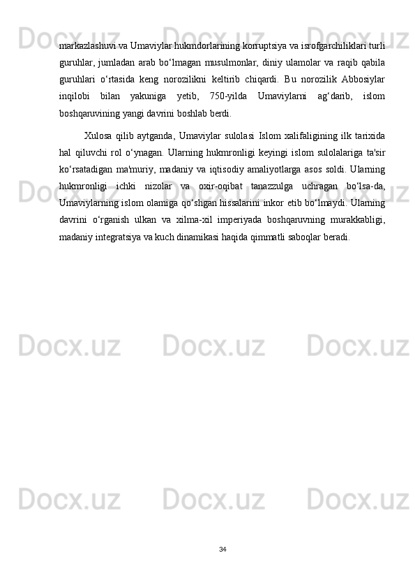 markazlashuvi va Umaviylar hukmdorlarining korruptsiya va isrofgarchiliklari turli
guruhlar,   jumladan   arab   bo‘lmagan   musulmonlar,   diniy   ulamolar   va   raqib   qabila
guruhlari   o‘rtasida   keng   norozilikni   keltirib   chiqardi.   Bu   norozilik   Abbosiylar
inqilobi   bilan   yakuniga   yetib,   750-yilda   Umaviylarni   ag‘darib,   islom
boshqaruvining yangi davrini boshlab berdi.
Xulosa   qilib   aytganda,   Umaviylar   sulolasi   Islom   xalifaligining   ilk   tarixida
hal   qiluvchi   rol   o‘ynagan.   Ularning   hukmronligi   keyingi   islom   sulolalariga   ta'sir
ko‘rsatadigan   ma'muriy,   madaniy   va   iqtisodiy   amaliyotlarga   asos   soldi.   Ularning
hukmronligi   ichki   nizolar   va   oxir-oqibat   tanazzulga   uchragan   bo‘lsa-da,
Umaviylarning islom olamiga qo‘shgan hissalarini inkor etib bo‘lmaydi. Ularning
davrini   o‘rganish   ulkan   va   xilma-xil   imperiyada   boshqaruvning   murakkabligi,
madaniy integratsiya va kuch dinamikasi haqida qimmatli saboqlar beradi.
 
34 