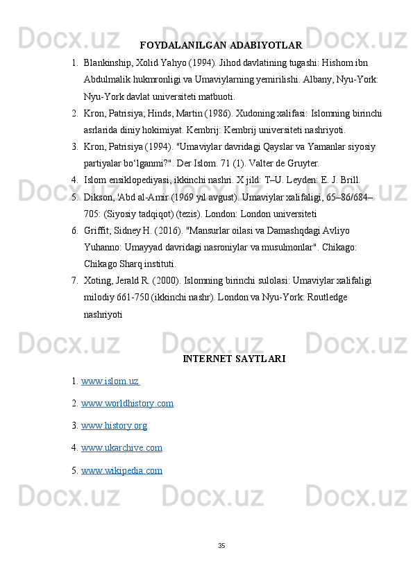 FOYDALANILGAN ADABIYOTLAR 
1. Blankinship, Xolid Yahyo (1994). Jihod davlatining tugashi: Hishom ibn 
Abdulmalik hukmronligi va Umaviylarning yemirilishi. Albany, Nyu-York: 
Nyu-York davlat universiteti matbuoti.
2. Kron, Patrisiya; Hinds, Martin (1986). Xudoning xalifasi: Islomning birinchi
asrlarida diniy hokimiyat. Kembrij: Kembrij universiteti nashriyoti.
3. Kron, Patrisiya (1994). "Umaviylar davridagi Qayslar va Yamanlar siyosiy 
partiyalar bo‘lganmi?". Der Islom. 71 (1). Valter de Gruyter. 
4. Islom ensiklopediyasi, ikkinchi nashri. X jild: T–U. Leyden: E. J. Brill.
5. Dikson, 'Abd al-Amir (1969 yil avgust). Umaviylar xalifaligi, 65–86/684–
705: (Siyosiy tadqiqot) (tezis). London: London universiteti 
6. Griffit, Sidney H. (2016). "Mansurlar oilasi va Damashqdagi Avliyo 
Yuhanno: Umayyad davridagi nasroniylar va musulmonlar". Chikago: 
Chikago Sharq instituti.
7. Xoting, Jerald R. (2000). Islomning birinchi sulolasi: Umaviylar xalifaligi 
milodiy 661-750 (ikkinchi nashr). London va Nyu-York: Routledge 
nashriyoti
INTERNET SAYTLARI
1.  www    .   islom    .   uz         
2.  www    .   worldhistory    .   com     
3.  www    .   history    .   org     
4.  www    .   ukarchive    .   com     
5.  www    .   wikipedia    .   com     
35 