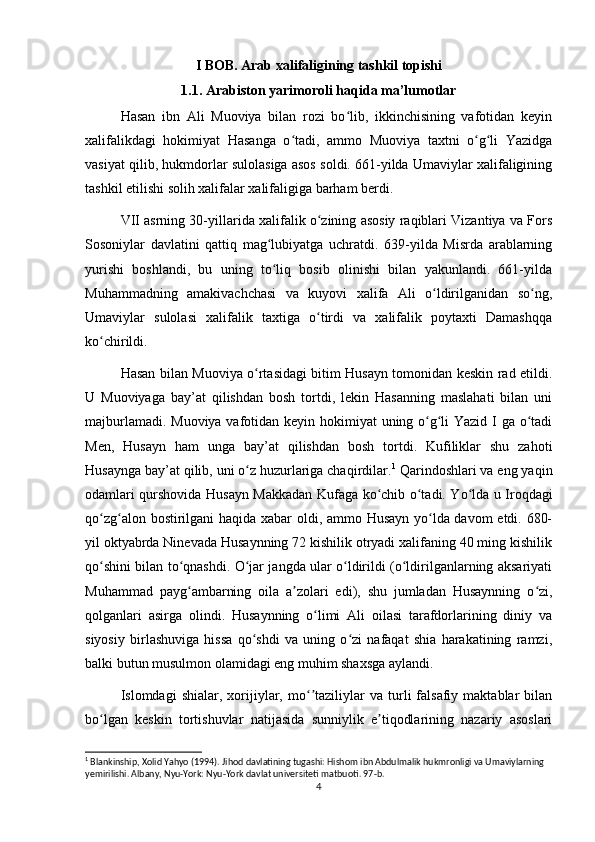 I BOB. Arab xalifaligining tashkil topishi
1.1. Arabiston yarimoroli haqida ma’lumotlar
Hasan   ibn   Ali   Muoviya   bilan   rozi   bo lib,   ikkinchisining   vafotidan   keyinʻ
xalifalikdagi   hokimiyat   Hasanga   o tadi,   ammo   Muoviya   taxtni   o g li   Yazidga	
ʻ ʻ ʻ
vasiyat qilib, hukmdorlar sulolasiga asos soldi. 661-yilda Umaviylar xalifaligining
tashkil etilishi solih xalifalar xalifaligiga barham berdi.
VII asrning 30-yillarida xalifalik o zining asosiy raqiblari Vizantiya va Fors	
ʻ
Sosoniylar   davlatini   qattiq   mag lubiyatga   uchratdi.   639-yilda   Misrda   arablarning	
ʻ
yurishi   boshlandi,   bu   uning   to liq   bosib   olinishi   bilan   yakunlandi.   661-yilda
ʻ
Muhammadning   amakivachchasi   va   kuyovi   xalifa   Ali   o ldirilganidan   so ng,	
ʻ ʻ
Umaviylar   sulolasi   xalifalik   taxtiga   o tirdi   va   xalifalik   poytaxti   Damashqqa	
ʻ
ko chirildi.	
ʻ
Hasan bilan Muoviya o rtasidagi bitim Husayn tomonidan keskin rad etildi.	
ʻ
U   Muoviyaga   bay’at   qilishdan   bosh   tortdi,   lekin   Hasanning   maslahati   bilan   uni
majburlamadi. Muoviya  vafotidan keyin hokimiyat uning o g li Yazid I ga o tadi	
ʻ ʻ ʻ
Men,   Husayn   ham   unga   bay’at   qilishdan   bosh   tortdi.   Kufiliklar   shu   zahoti
Husaynga bay’at qilib, uni o z huzurlariga chaqirdilar.	
ʻ 1
 Qarindoshlari va eng yaqin
odamlari qurshovida Husayn Makkadan Kufaga ko chib o tadi. Yo lda u Iroqdagi	
ʻ ʻ ʻ
qo zg alon bostirilgani  haqida xabar oldi, ammo Husayn yo lda davom  etdi. 680-	
ʻ ʻ ʻ
yil oktyabrda Ninevada Husaynning 72 kishilik otryadi xalifaning 40 ming kishilik
qo shini bilan to qnashdi. O jar jangda ular o ldirildi (o ldirilganlarning aksariyati
ʻ ʻ ʻ ʻ ʻ
Muhammad   payg ambarning   oila   a zolari   edi),   shu   jumladan   Husaynning   o zi,	
ʻ ʼ ʻ
qolganlari   asirga   olindi.   Husaynning   o limi   Ali   oilasi   tarafdorlarining   diniy   va	
ʻ
siyosiy   birlashuviga   hissa   qo shdi   va   uning   o zi   nafaqat   shia   harakatining   ramzi,	
ʻ ʻ
balki butun musulmon olamidagi eng muhim shaxsga aylandi.
Islomdagi   shialar,   xorijiylar,   mo taziliylar   va  turli   falsafiy   maktablar   bilan	
ʻʼ
bo lgan   keskin   tortishuvlar   natijasida   sunniylik   e tiqodlarining   nazariy   asoslari	
ʻ ʼ
1
 Blankinship, Xolid Yahyo (1994).  Jihod davlatining tugashi: Hishom ibn Abdulmalik hukmronligi va Umaviylarning 
yemirilishi. Albany, Nyu-York: Nyu-York davlat universiteti matbuoti. 97-b. 
4 