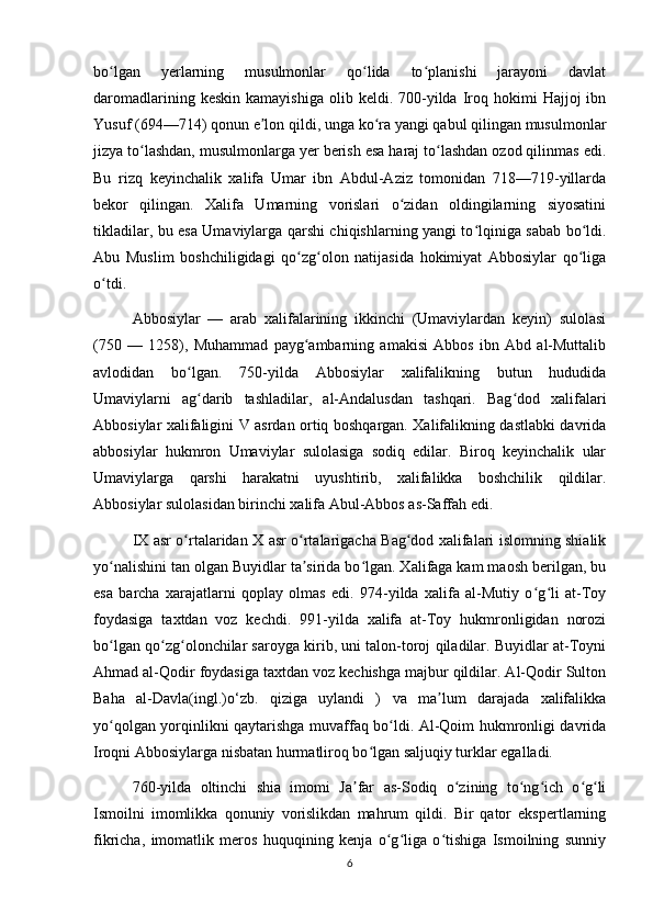 bo lgan   yerlarning   musulmonlar   qo lida   to planishi   jarayoni   davlatʻ ʻ ʻ
daromadlarining  keskin   kamayishiga  olib  keldi.  700-yilda  Iroq  hokimi   Hajjoj   ibn
Yusuf (694—714) qonun e lon qildi, unga ko ra yangi qabul qilingan musulmonlar	
ʼ ʻ
jizya to lashdan, musulmonlarga yer berish esa haraj to lashdan ozod qilinmas edi.	
ʻ ʻ
Bu   rizq   keyinchalik   xalifa   Umar   ibn   Abdul-Aziz   tomonidan   718—719-yillarda
bekor   qilingan.   Xalifa   Umarning   vorislari   o zidan   oldingilarning   siyosatini	
ʻ
tikladilar, bu esa Umaviylarga qarshi chiqishlarning yangi to lqiniga sabab bo ldi.	
ʻ ʻ
Abu   Muslim   boshchiligidagi   qo zg olon   natijasida   hokimiyat   Abbosiylar   qo liga	
ʻ ʻ ʻ
o tdi.	
ʻ
Abbosiylar   —   arab   xalifalarining   ikkinchi   (Umaviylardan   keyin)   sulolasi
(750   —   1258),   Muhammad   payg ambarning   amakisi   Abbos   ibn   Abd   al-Muttalib	
ʻ
avlodidan   bo lgan.   750-yilda   Abbosiylar   xalifalikning   butun   hududida	
ʻ
Umaviylarni   ag darib   tashladilar,   al-Andalusdan   tashqari.   Bag dod   xalifalari
ʻ ʻ
Abbosiylar xalifaligini V asrdan ortiq boshqargan. Xalifalikning dastlabki davrida
abbosiylar   hukmron   Umaviylar   sulolasiga   sodiq   edilar.   Biroq   keyinchalik   ular
Umaviylarga   qarshi   harakatni   uyushtirib,   xalifalikka   boshchilik   qildilar.
Abbosiylar sulolasidan birinchi xalifa Abul-Abbos as-Saffah edi.
IX asr o rtalaridan X asr o rtalarigacha Bag dod xalifalari islomning shialik	
ʻ ʻ ʻ
yo nalishini tan olgan Buyidlar ta sirida bo lgan. Xalifaga kam maosh berilgan, bu	
ʻ ʼ ʻ
esa   barcha   xarajatlarni   qoplay   olmas   edi.   974-yilda   xalifa   al-Mutiy   o g li   at-Toy	
ʻ ʻ
foydasiga   taxtdan   voz   kechdi.   991-yilda   xalifa   at-Toy   hukmronligidan   norozi
bo lgan qo zg olonchilar saroyga kirib, uni talon-toroj qiladilar. Buyidlar at-Toyni	
ʻ ʻ ʻ
Ahmad al-Qodir foydasiga taxtdan voz kechishga majbur qildilar. Al-Qodir Sulton
Baha   al-Davla(ingl.)o‘zb.   qiziga   uylandi   )   va   ma lum   darajada   xalifalikka	
ʼ
yo qolgan yorqinlikni qaytarishga muvaffaq bo ldi. Al-Qoim hukmronligi davrida	
ʻ ʻ
Iroqni Abbosiylarga nisbatan hurmatliroq bo lgan saljuqiy turklar egalladi.	
ʻ
760-yilda   oltinchi   shia   imomi   Ja far   as-Sodiq   o zining   to ng ich   o g li	
ʼ ʻ ʻ ʻ ʻ ʻ
Ismoilni   imomlikka   qonuniy   vorislikdan   mahrum   qildi.   Bir   qator   ekspertlarning
fikricha,   imomatlik   meros   huquqining   kenja   o g liga   o tishiga   Ismoilning   sunniy	
ʻ ʻ ʻ
6 