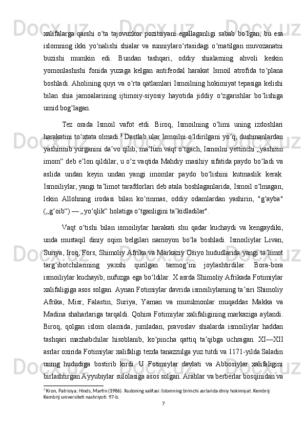 xalifalarga   qarshi   o ta   tajovuzkor   pozitsiyani   egallaganligi   sabab   bo lgan,   bu   esaʻ ʻ
islomning   ikki   yo nalishi   shialar   va   sunniylaro rtasidagi   o rnatilgan   muvozanatni
ʻ ʻ ʻ
buzishi   mumkin   edi.   Bundan   tashqari,   oddiy   shialarning   ahvoli   keskin
yomonlashishi   fonida   yuzaga   kelgan   antifeodal   harakat   Ismoil   atrofida   to plana	
ʻ
boshladi. Aholining quyi va o rta qatlamlari Ismoilning hokimiyat tepasiga kelishi	
ʻ
bilan   shia   jamoalarining   ijtimoiy-siyosiy   hayotida   jiddiy   o zgarishlar   bo lishiga	
ʻ ʻ
umid bog lagan.	
ʻ
Tez   orada   Ismoil   vafot   etdi.   Biroq,   Ismoilning   o limi   uning   izdoshlari	
ʻ
harakatini to xtata olmadi.	
ʻ 3
 Dastlab ular Ismoilni o ldirilgani yo q, dushmanlardan	ʻ ʻ
yashirinib yurganini da vo qilib, ma lum vaqt o tgach, Ismoilni yettinchi „yashirin	
ʼ ʼ ʻ
imom“ deb e lon qildilar, u o z vaqtida Mahdiy masihiy sifatida paydo bo ladi va	
ʼ ʻ ʻ
aslida   undan   keyin   undan   yangi   imomlar   paydo   bo lishini   kutmaslik   kerak.	
ʻ
Ismoiliylar, yangi ta limot tarafdorlari deb atala boshlaganlarida, Ismoil o lmagan,	
ʼ ʻ
lekin   Allohning   irodasi   bilan   ko rinmas,   oddiy   odamlardan   yashirin,   "g ayba"	
ʻ ʻ
(„g oib“) — „yo qlik“ holatiga o tganligini ta kidladilar".	
ʻ ʻ ʻ ʼ
Vaqt   o tishi   bilan   ismoiliylar   harakati   shu   qadar   kuchaydi   va   kengaydiki,	
ʻ
unda   mustaqil   diniy   oqim   belgilari   namoyon   bo la   boshladi.   Ismoiliylar   Livan,	
ʻ
Suriya, Iroq, Fors, Shimoliy Afrika va Markaziy Osiyo hududlarida yangi ta limot	
ʼ
targ ibotchilarining   yaxshi   qurilgan   tarmog ini   joylashtirdilar.   Bora-bora	
ʻ ʻ
ismoiliylar kuchayib, nufuzga ega bo ldilar. X asrda Shimoliy Afrikada Fotimiylar	
ʻ
xalifaligiga asos solgan. Aynan Fotimiylar davrida ismoiliylarning ta siri Shimoliy	
ʼ
Afrika,   Misr,   Falastin,   Suriya,   Yaman   va   musulmonlar   muqaddas   Makka   va
Madina shaharlariga tarqaldi. Qohira Fotimiylar  xalifaligining markaziga aylandi.
Biroq,   qolgan   islom   olamida,   jumladan,   pravoslav   shialarda   ismoiliylar   haddan
tashqari   mazhabchilar   hisoblanib,   ko pincha   qattiq   ta qibga   uchragan.   XI—XII	
ʻ ʼ
asrlar oxirida Fotimiylar xalifaligi tezda tanazzulga yuz tutdi va 1171-yilda Saladin
uning   hududiga   bostirib   kirdi.   U   Fotimiylar   davlati   va   Abbosiylar   xalifaligini
birlashtirgan Ayyubiylar sulolasiga asos solgan. Arablar va berberlar bosqinidan va
3
 Kron, Patrisiya; Hinds, Martin (1986). Xudoning xalifasi: Islomning birinchi asrlarida diniy hokimiyat. Kembrij: 
Kembrij universiteti nashriyoti. 97-b. 
7 