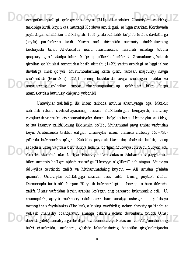 vestgotlar   qirolligi   qulagandan   keyin   (711)   Al-Andalus   Umaviylar   xalifaligi
tarkibiga kirdi, keyin esa mustaqil Kordova amirligini, so ngra markazi Kordovadaʻ
joylashgan xalifalikni tashkil qildi. 1031-yilda xalifalik ko plab kichik davlatlarga
ʻ
(tayfa)   parchalanib   ketdi.   Yarim   orol   shimolida   nasroniy   shohliklarining
kuchayishi   bilan   Al-Andalus   nomi   musulmonlar   nazorati   ostidagi   tobora
qisqarayotgan   hududga   tobora   ko proq   qo llanila   boshlandi.   Granadaning   katolik	
ʻ ʻ
qirollari qo shinlari tomonidan bosib olinishi (1492) yarim oroldagi so nggi islom	
ʻ ʻ
davlatiga   chek   qo ydi.   Musulmonlarning   katta   qismi   (asosan   majburiy)   suvga	
ʻ
cho mishdi   (Moriskos).   XVII   asrning   boshlarida   suvga   cho mgan   arablar   va	
ʻ ʻ
mavrlarning   avlodlari   suvga   cho mmaganlarning   qoldiqlari   bilan   birga	
ʻ
mamlakatdan butunlay chiqarib yuborildi.
Umaviylar   xalifaligi   ilk   islom   tarixida   muhim   ahamiyatga   ega.   Mazkur
xalifalik   islom   sivilizatsiyasining   asosini   shakllantirgan   kengayish,   madaniy
rivojlanish va ma muriy innovatsiyalar davrini belgilab berdi. Umaviylar xalifaligi	
ʼ
to rtta   islomiy   xalifalikning   ikkinchisi   bo lib,   Muhammad   payg ambar   vafotidan	
ʻ ʻ ʻ
keyin   Arabistonda   tashkil   etilgan.   Umaviylar   islom   olamida   milodiy   661–750-
yillarda   hukmronlik   qilgan.   Xalifalik   poytaxti   Damashq   shahrida   bo lib,   uning	
ʻ
asoschisi  uzoq vaqtdan beri Suriya hokimi bo lgan Muoviya ibn Abu Sufyon edi.	
ʻ
Asli   Makka   shahridan   bo lgan   Muoviya   o z   sulolasini   Muhammad   payg ambar	
ʻ ʻ ʻ
bilan umumiy bo lgan ajdodi  sharafiga “Umayya o g illari” deb atagan. Muoviya	
ʻ ʻ ʻ
661-yilda   to rtinchi   xalifa   va   Muhammadning   kuyovi   —   Ali   ustidan   g alaba	
ʻ ʻ
qozonib,   Umaviylar   xalifaligiga   rasman   asos   soldi.   Uning   poytaxt   shahar
Damashqda   turib   olib   borgan   20   yillik   hukmronligi   —   haqiqatan   ham   ikkinchi
xalifa   Umar   vafotidan   keyin   arablar   ko rgan   eng   barqaror   hukmronlik   edi.     U,	
ʻ
shuningdek,   ajoyib   ma muriy   islohotlarni   ham   amalga   oshirgan   —   politsiya	
ʼ
tarmog idan foydalanish (Sho rta), o zining xavfsizligi uchun shaxsiy qo riqchilar	
ʻ ʻ ʻ ʻ
yollash,   mahalliy   boshqaruvni   amalga   oshirish   uchun   devonlarni   (xuddi   Umar
davridagidek)   amaliyotga   kiritgan.   U   zamonaviy   Pokiston   va   Afg onistonning	
ʻ
ba zi   qismlarida,   jumladan,   g arbda   Marokashning   Atlantika   qirg oqlarigacha	
ʼ ʻ ʻ
8 