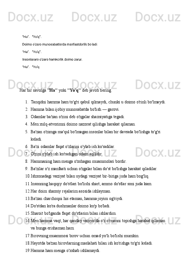 Har bir savolga  "Ha"  yoki  "Yo'q"  deb javob bering.
1. Tanqidni hamma ham to'g'ri qabul qilmaydi, chunki u doimo o'rinli bo'lmaydi. 
2. Hamma bilan ijobiy munosabatda bo'lish — garovi. 
3. Odamlar ba'zan o'zini deb o'zgalar shaxsiyatiga tegadi. 
4. Men xulq-atvorimni doimo nazorat qilishga harakat qilaman. 
5. Ba'zan o'zimga ma'qul bo'lmagan insonlar bilan bir davrada bo'lishga to'g'ri 
keladi. 
6. Ba'zi odamlar faqat o'zlarini o'ylab ish ko'radilar. 
7. O'zini o'ylab ish ko'radigan odam aqllidir. 
8. Hammaning ham menga o'xshagan muammolari bordir. 
9. Ba'zilar o'z manfaati uchun o'zgalar bilan do'st bo'lishga harakat qiladilar. 
10. Ishxonadagi vaziyat bilan uydagi vaziyat bir-biriga juda ham bog'liq. 
11. Insonning haqiqiy do'stlari bo'lishi shart, ammo do'stlar soni juda kam. 
12. Har doim shaxsiy rejalarim asosida ishlayman. 
13. Ba'zan charchoqni his etaman, hamma joyim og'riydi. 
14. Do'stdan ko'ra dushmanlar doimo ko'p bo'ladi. 
15. Sharoit bo'lganda faqat do'stlarim bilan ishlardim. 
16. Men hamma vaqt, har qanday vaziyatda o'z o'rnimni topishga harakat qilaman 
va bunga erishaman ham. 
17. Birovning muammosi birov uchun omad yo'li bo'lishi mumkin. 
18. Hayotda ba'zan birovlarning maslahati bilan ish ko'rishga to'g'ri keladi. 
19. Hamma ham menga o'xshab ishlamaydi.  