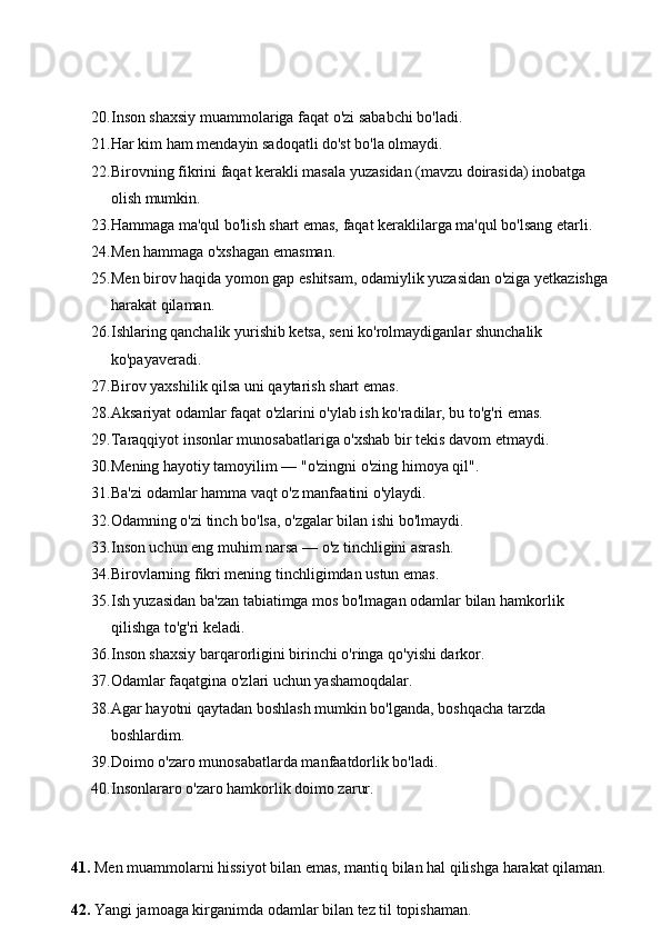 20. Inson shaxsiy muammolariga faqat o'zi sababchi bo'ladi. 
21. Har kim ham mendayin sadoqatli do'st bo'la olmaydi. 
22. Birovning fikrini faqat kerakli masala yuzasidan (mavzu doirasida) inobatga 
olish mumkin. 
23. Hammaga ma'qul bo'lish shart emas, faqat keraklilarga ma'qul bo'lsang etarli. 
24. Men hammaga o'xshagan emasman. 
25. Men birov haqida yomon gap eshitsam, odamiylik yuzasidan o'ziga yetkazishga 
harakat qilaman. 
26. Ishlaring qanchalik yurishib ketsa, seni ko'rolmaydiganlar shunchalik 
ko'payaveradi. 
27. Birov yaxshilik qilsa uni qaytarish shart emas. 
28. Aksariyat odamlar faqat o'zlarini o'ylab ish ko'radilar, bu to'g'ri emas. 
29. Taraqqiyot insonlar munosabatlariga o'xshab bir tekis davom etmaydi. 
30. Mening hayotiy tamoyilim — "o'zingni o'zing himoya qil". 
31. Ba'zi odamlar hamma vaqt o'z manfaatini o'ylaydi. 
32. Odamning o'zi tinch bo'lsa, o'zgalar bilan ishi bo'lmaydi. 
33. Inson uchun eng muhim narsa — o'z tinchligini asrash. 
34. Birovlarning fikri mening tinchligimdan ustun emas. 
35. Ish yuzasidan ba'zan tabiatimga mos bo'lmagan odamlar bilan hamkorlik 
qilishga to'g'ri keladi. 
36. Inson shaxsiy barqarorligini birinchi o'ringa qo'yishi darkor. 
37. Odamlar faqatgina o'zlari uchun yashamoqdalar. 
38. Agar hayotni qaytadan boshlash mumkin bo'lganda, boshqacha tarzda 
boshlardim. 
39. Doimo o'zaro munosabatlarda manfaatdorlik bo'ladi. 
40. Insonlararo o'zaro hamkorlik doimo zarur.
41.  Men muammolarni hissiyot bilan emas, mantiq bilan hal qilishga harakat qilaman.
42.  Yangi jamoaga kirganimda odamlar bilan tez til topishaman. 