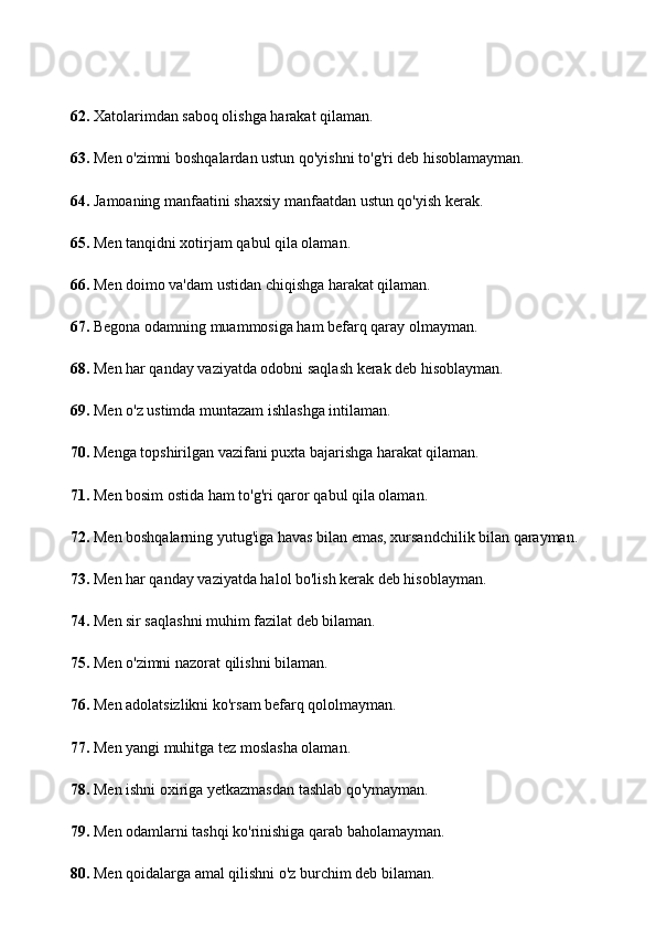 62.  Xatolarimdan saboq olishga harakat qilaman.
63.  Men o'zimni boshqalardan ustun qo'yishni to'g'ri deb hisoblamayman.
64.  Jamoaning manfaatini shaxsiy manfaatdan ustun qo'yish kerak.
65.  Men tanqidni xotirjam qabul qila olaman.
66.  Men doimo va'dam ustidan chiqishga harakat qilaman.
67.  Begona odamning muammosiga ham befarq qaray olmayman.
68.  Men har qanday vaziyatda odobni saqlash kerak deb hisoblayman.
69.  Men o'z ustimda muntazam ishlashga intilaman.
70.  Menga topshirilgan vazifani puxta bajarishga harakat qilaman.
71.  Men bosim ostida ham to'g'ri qaror qabul qila olaman.
72.  Men boshqalarning yutug'iga havas bilan emas, xursandchilik bilan qarayman.
73.  Men har qanday vaziyatda halol bo'lish kerak deb hisoblayman.
74.  Men sir saqlashni muhim fazilat deb bilaman.
75.  Men o'zimni nazorat qilishni bilaman.
76.  Men adolatsizlikni ko'rsam befarq qololmayman.
77.  Men yangi muhitga tez moslasha olaman.
78.  Men ishni oxiriga yetkazmasdan tashlab qo'ymayman.
79.  Men odamlarni tashqi ko'rinishiga qarab baholamayman.
80.  Men qoidalarga amal qilishni o'z burchim deb bilaman. 