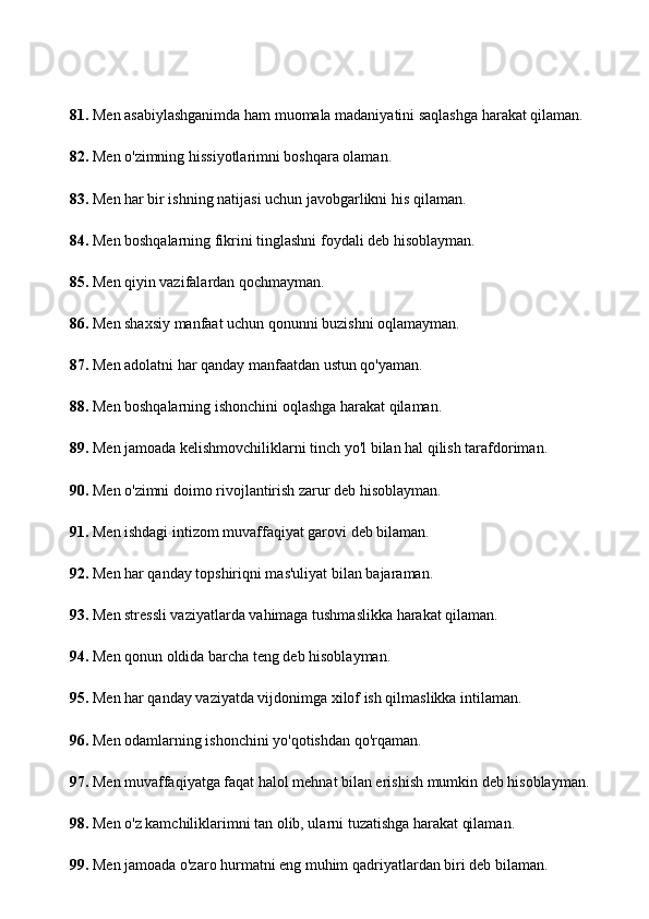 81.  Men asabiylashganimda ham muomala madaniyatini saqlashga harakat qilaman.
82.  Men o'zimning hissiyotlarimni boshqara olaman.
83.  Men har bir ishning natijasi uchun javobgarlikni his qilaman.
84.  Men boshqalarning fikrini tinglashni foydali deb hisoblayman.
85.  Men qiyin vazifalardan qochmayman.
86.  Men shaxsiy manfaat uchun qonunni buzishni oqlamayman.
87.  Men adolatni har qanday manfaatdan ustun qo'yaman.
88.  Men boshqalarning ishonchini oqlashga harakat qilaman.
89.  Men jamoada kelishmovchiliklarni tinch yo'l bilan hal qilish tarafdoriman.
90.  Men o'zimni doimo rivojlantirish zarur deb hisoblayman.
91.  Men ishdagi intizom muvaffaqiyat garovi deb bilaman.
92.  Men har qanday topshiriqni mas'uliyat bilan bajaraman.
93.  Men stressli vaziyatlarda vahimaga tushmaslikka harakat qilaman.
94.  Men qonun oldida barcha teng deb hisoblayman.
95.  Men har qanday vaziyatda vijdonimga xilof ish qilmaslikka intilaman.
96.  Men odamlarning ishonchini yo'qotishdan qo'rqaman.
97.  Men muvaffaqiyatga faqat halol mehnat bilan erishish mumkin deb hisoblayman.
98.  Men o'z kamchiliklarimni tan olib, ularni tuzatishga harakat qilaman.
99.  Men jamoada o'zaro hurmatni eng muhim qadriyatlardan biri deb bilaman. 