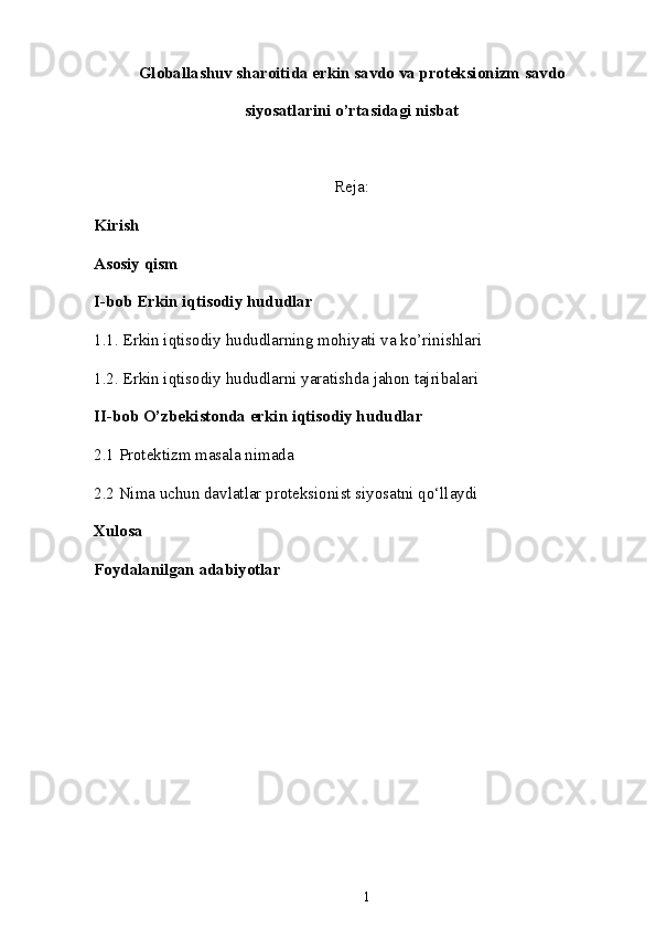 Gl о b а ll а shuv sh а r о itid а  erkin s а vd о  v а  pr о teksi о nizm s а vd о
siyos а tl а rini o’rt а sid а gi nisb а t
Reja:
Kirish
Asosiy qism
I-bob Erkin iqtisodiy hududlar
1.1. Erkin iqtisodiy hududlarning mohiyati va ko’rinishlari
1.2. Erkin iqtisodiy hududlarni yaratishda jahon tajribalari 
II-bob O’zb е kistonda erkin iqtisodiy hududlar
2.1 Protektizm masala nimada
2.2 Nima uchun davlatlar proteksionist siyosatni qo‘llaydi  
Xulosa
Foydalanilgan adabiyotlar
1