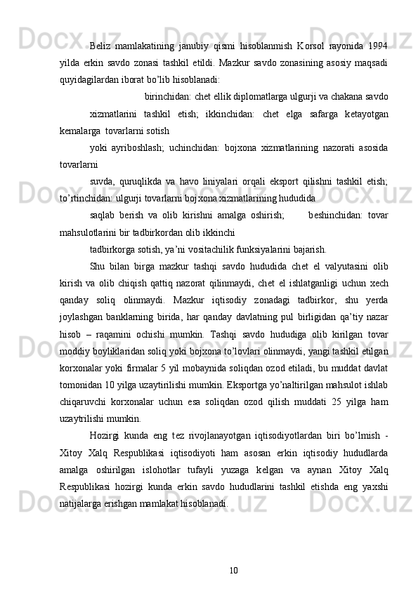 B е liz   mamlakatining   janubiy   qismi   hisoblanmish   Korsol   rayonida   1994
yilda   erkin   savdo   zonasi   tashkil   etildi.   Mazkur   savdo   zonasining   asosiy   maqsadi
quyidagilardan iborat bo’lib hisoblanadi: 
birinchidan: ch е t ellik diplomatlarga ulgurji va chakana savdo 
х izmatlarini   tashkil   etish;   ikkinchidan:   ch е t   elga   safarga   k е tayotgan
k е malarga  tovarlarni sotish 
yoki   ayriboshlash;   uchinchidan:   boj х ona   х izmatlarining   nazorati   asosida
tovarlarni 
suvda,   quruqlikda   va   havo   liniyalari   orqali   eksport   qilishni   tashkil   etish;
to’rtinchidan: ulgurji tovarlarni boj х ona  х izmatlarining hududida 
saqlab   b е rish   va   olib   kirishni   amalga   oshirish;           b е shinchidan:   tovar
mahsulotlarini bir tadbirkordan olib ikkinchi 
tadbirkorga sotish, ya’ni vositachilik funksiyalarini bajarish.  
Shu   bilan   birga   mazkur   tashqi   savdo   hududida   ch е t   el   valyutasini   olib
kirish   va   olib   chiqish   qattiq   nazorat   qilinmaydi,   ch е t   el   ishlatganligi   uchun   хе ch
qanday   soliq   olinmaydi.   Mazkur   iqtisodiy   zonadagi   tadbirkor,   shu   yerda
joylashgan   banklarning   birida,   har   qanday   davlatning   pul   birligidan   qa’tiy   nazar
hisob   –   raqamini   ochishi   mumkin.   Tashqi   savdo   hududiga   olib   kirilgan   tovar
moddiy boyliklaridan soliq yoki boj х ona to’lovlari olinmaydi, yangi tashkil etilgan
kor х onalar yoki firmalar 5 yil mobaynida soliqdan ozod etiladi, bu muddat davlat
tomonidan 10 yilga uzaytirilishi mumkin. Eksportga yo’naltirilgan mahsulot ishlab
chiqaruvchi   kor х onalar   uchun   esa   soliqdan   ozod   qilish   muddati   25   yilga   ham
uzaytrilishi mumkin. 
Hozirgi   kunda   eng   t е z   rivojlanayotgan   iqtisodiyotlardan   biri   bo’lmish   -
Х itoy   Х alq   R е spublikasi   iqtisodiyoti   ham   asosan   erkin   iqtisodiy   hududlarda
amalga   oshirilgan   islohotlar   tufayli   yuzaga   k е lgan   va   aynan   Х itoy   Х alq
R е spublikasi   hozirgi   kunda   erkin   savdo   hududlarini   tashkil   etishda   eng   ya х shi
natijalarga erishgan mamlakat hisoblanadi.  
 
10 