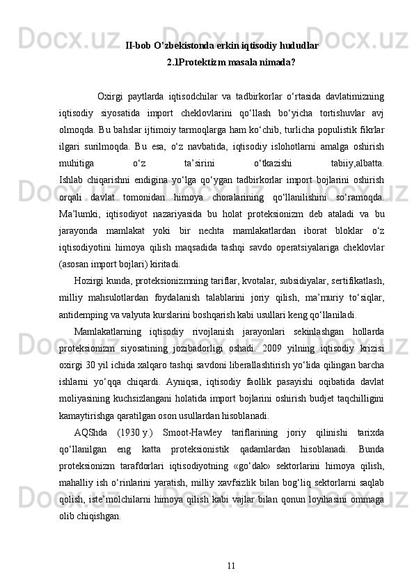 II-bob O’zb е kistonda erkin iqtisodiy hududlar
2.1Protektizm masala nimada?
                Oxirgi   paytlarda   iqtisodchilar   va   tadbirkorlar   o‘rtasida   davlatimizning
iqtisodiy   siyosatida   import   cheklovlarini   qo‘llash   bo‘yicha   tortishuvlar   avj
olmoqda. Bu bahslar  ijtimoiy tarmoqlarga ham  ko‘chib, turlicha populistik fikrlar
ilgari   surilmoqda.   Bu   esa,   o‘z   navbatida,   iqtisodiy   islohotlarni   amalga   oshirish
muhitiga   o‘z   ta’sirini   o‘tkazishi   tabiiy,albatta.
Ishlab   chiqarishni   endigina   yo‘lga   qo‘ygan   tadbirkorlar   import   bojlarini   oshirish
orqali   davlat   tomonidan   himoya   choralarining   qo‘llanilishini   so‘ramoqda.
Ma’lumki,   iqtisodiyot   nazariyasida   bu   holat   proteksionizm   deb   ataladi   va   bu
jarayonda   mamlakat   yoki   bir   nechta   mamlakatlardan   iborat   bloklar   o‘z
iqtisodiyotini   himoya   qilish   maqsadida   tashqi   savdo   operatsiyalariga   cheklovlar
(asosan import bojlari) kiritadi.
Hozirgi kunda, proteksionizmning tariflar, kvotalar, subsidiyalar, sertifikatlash,
milliy   mahsulotlardan   foydalanish   talablarini   joriy   qilish,   ma’muriy   to‘siqlar,
antidemping va valyuta kurslarini boshqarish kabi usullari keng qo‘llaniladi.
Mamlakatlarning   iqtisodiy   rivojlanish   jarayonlari   sekinlashgan   hollarda
proteksionizm   siyosatining   jozibadorligi   oshadi.   2009   yilning   iqtisodiy   krizisi
oxirgi 30 yil ichida xalqaro tashqi savdoni liberallashtirish yo‘lida qilingan barcha
ishlarni   yo‘qqa   chiqardi.   Ayniqsa,   iqtisodiy   faollik   pasayishi   oqibatida   davlat
moliyasining kuchsizlangani  holatida import  bojlarini oshirish budjet  taqchilligini
kamaytirishga qaratilgan oson usullardan hisoblanadi.
AQShda   (1930   y.)   Smoot-Hawley   tariflarining   joriy   qilinishi   tarixda
qo‘llanilgan   eng   katta   proteksionistik   qadamlardan   hisoblanadi.   Bunda
proteksionizm   tarafdorlari   iqtisodiyotning   «go‘dak»   sektorlarini   himoya   qilish,
mahalliy  ish  o‘rinlarini   yaratish,  milliy  xavfsizlik   bilan  bog‘liq  sektorlarni   saqlab
qolish,   iste’molchilarni   himoya  qilish   kabi   vajlar   bilan  qonun   loyihasini   ommaga
olib chiqishgan.
11 