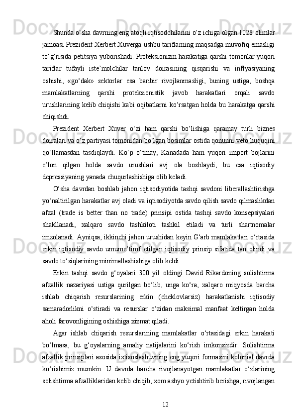 Shunda o‘sha davrning eng atoqli iqtisodchilarini o‘z ichiga olgan 1028   olimlar
jamoasi Prezident Xerbert Xuverga ushbu tariflarning maqsadga muvofiq emasligi
to‘g‘risida petitsiya yuborishadi. Proteksionizm harakatiga qarshi tomonlar yuqori
tariflar   tufayli   iste’molchilar   tanlov   doirasining   qisqarishi   va   inflyasiyaning
oshishi,   «go‘dak»   sektorlar   esa   baribir   rivojlanmasligi,   buning   ustiga,   boshqa
mamlakatlarning   qarshi   proteksionistik   javob   harakatlari   orqali   savdo
urushlarining kelib chiqishi  kabi oqibatlarni  ko‘rsatgan holda bu harakatga qarshi
chiqishdi.
Prezident   Xerbert   Xuver   o‘zi   ham   qarshi   bo‘lishiga   qaramay   turli   biznes
doiralari va o‘z partiyasi tomonidan bo‘lgan bosimlar ostida qonunni veto huquqini
qo‘llamasdan   tasdiqlaydi.   Ko‘p   o‘tmay,   Kanadada   ham   yuqori   import   bojlarini
e’lon   qilgan   holda   savdo   urushlari   avj   ola   boshlaydi,   bu   esa   iqtisodiy
depressiyaning yanada chuqurlashishiga olib keladi.
O‘sha   davrdan   boshlab   jahon   iqtisodiyotida   tashqi   savdoni   liberallashtirishga
yo‘naltirilgan harakatlar avj oladi va iqtisodiyotda savdo qilish savdo qilmaslikdan
afzal   (trade   is   better   than   no   trade)   prinsipi   ostida   tashqi   savdo   konsepsiyalari
shakllanadi,   xalqaro   savdo   tashkiloti   tashkil   etiladi   va   turli   shartnomalar
imzolanadi. Ayniqsa, ikkinchi jahon urushidan keyin G‘arb mamlakatlari o‘rtasida
erkin   iqtisodiy   savdo   umume’tirof   etilgan   iqtisodiy   prinsip   sifatida   tan   olindi   va
savdo to‘siqlarining minimallashishiga olib keldi.
Erkin   tashqi   savdo   g‘oyalari   300   yil   oldingi   David   Rikardoning   solishtirma
afzallik   nazariyasi   ustiga   qurilgan   bo‘lib,   unga   ko‘ra,   xalqaro   miqyosda   barcha
ishlab   chiqarish   resurslarining   erkin   (cheklovlarsiz)   harakatlanishi   iqtisodiy
samaradorlikni   o‘stiradi   va   resurslar   o‘zidan   maksimal   manfaat   keltirgan   holda
aholi farovonligining oshishiga xizmat qiladi.
Agar   ishlab   chiqarish   resurslarining   mamlakatlar   o‘rtasidagi   erkin   harakati
bo‘lmasa,   bu   g‘oyalarning   amaliy   natijalarini   ko‘rish   imkonsizdir.   Solishtirma
afzallik prinsiplari asosida ixtisoslashuvning eng yuqori formasini kolonial davrda
ko‘rishimiz   mumkin.   U   davrda   barcha   rivojlanayotgan   mamlakatlar   o‘zlarining
solishtirma afzalliklaridan kelib chiqib, xom ashyo yetishtirib berishga, rivojlangan
12