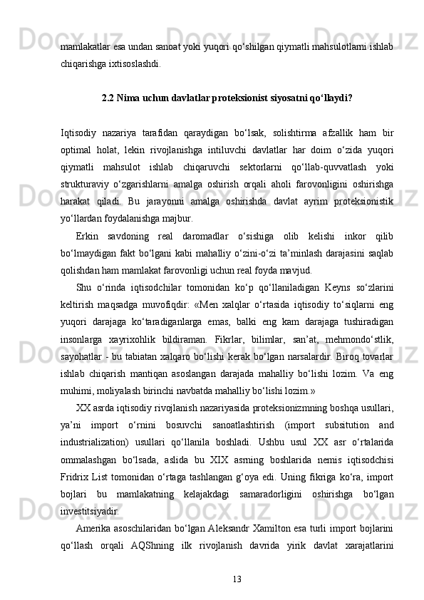 mamlakatlar esa undan sanoat yoki yuqori qo‘shilgan qiymatli mahsulotlarni ishlab
chiqarishga ixtisoslashdi.
2.2 Nima uchun davlatlar proteksionist siyosatni qo‘llaydi?
Iqtisodiy   nazariya   tarafidan   qaraydigan   bo‘lsak,   solishtirma   afzallik   ham   bir
optimal   holat,   lekin   rivojlanishga   intiluvchi   davlatlar   har   doim   o‘zida   yuqori
qiymatli   mahsulot   ishlab   chiqaruvchi   sektorlarni   qo‘llab-quvvatlash   yoki
strukturaviy   o‘zgarishlarni   amalga   oshirish   orqali   aholi   farovonligini   oshirishga
harakat   qiladi.   Bu   jarayonni   amalga   oshirishda   davlat   ayrim   proteksionistik
yo‘llardan foydalanishga majbur.
Erkin   savdoning   real   daromadlar   o‘sishiga   olib   kelishi   inkor   qilib
bo‘lmaydigan  fakt  bo‘lgani   kabi   mahalliy  o‘zini-o‘zi   ta’minlash   darajasini  saqlab
qolishdan ham mamlakat farovonligi uchun real foyda mavjud.
Shu   o‘rinda   iqtisodchilar   tomonidan   ko‘p   qo‘llaniladigan   Keyns   so‘zlarini
keltirish   maqsadga   muvofiqdir:   «Men   xalqlar   o‘rtasida   iqtisodiy   to‘siqlarni   eng
yuqori   darajaga   ko‘taradiganlarga   emas,   balki   eng   kam   darajaga   tushiradigan
insonlarga   xayrixohlik   bildiraman.   Fikrlar,   bilimlar,   san’at,   mehmondo‘stlik,
sayohatlar   -  bu tabiatan  xalqaro bo‘lishi   kerak  bo‘lgan narsalardir. Biroq  tovarlar
ishlab   chiqarish   mantiqan   asoslangan   darajada   mahalliy   bo‘lishi   lozim.   Va   eng
muhimi, moliyalash birinchi navbatda mahalliy bo‘lishi lozim.»
XX asrda iqtisodiy rivojlanish nazariyasida proteksionizmning boshqa usullari,
ya’ni   import   o‘rnini   bosuvchi   sanoatlashtirish   (import   subsitution   and
industrialization)   usullari   qo‘llanila   boshladi.   Ushbu   usul   XX   asr   o‘rtalarida
ommalashgan   bo‘lsada,   aslida   bu   XIX   asrning   boshlarida   nemis   iqtisodchisi
Fridrix   List   tomonidan   o‘rtaga   tashlangan   g‘oya   edi.   Uning   fikriga   ko‘ra,   import
bojlari   bu   mamlakatning   kelajakdagi   samaradorligini   oshirishga   bo‘lgan
investitsiyadir.
Amerika asoschilaridan bo‘lgan Aleksandr Xamilton esa turli import bojlarini
qo‘llash   orqali   AQShning   ilk   rivojlanish   davrida   yirik   davlat   xarajatlarini
13 