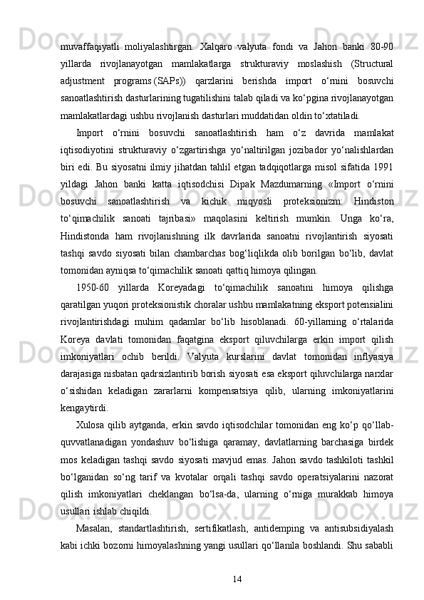 muvaffaqiyatli   moliyalashtirgan.   Xalqaro   valyuta   fondi   va   Jahon   banki   80-90
yillarda   rivojlanayotgan   mamlakatlarga   strukturaviy   moslashish   (Structural
adjustment   programs   (SAPs))   qarzlarini   berishda   import   o‘rnini   bosuvchi
sanoatlashtirish dasturlarining tugatilishini talab qiladi va ko‘pgina rivojlanayotgan
mamlakatlardagi ushbu rivojlanish dasturlari muddatidan oldin to‘xtatiladi.
Import   o‘rnini   bosuvchi   sanoatlashtirish   ham   o‘z   davrida   mamlakat
iqtisodiyotini   strukturaviy   o‘zgartirishga   yo‘naltirilgan   jozibador   yo‘nalishlardan
biri  edi. Bu siyosatni  ilmiy jihatdan tahlil  etgan tadqiqotlarga misol sifatida 1991
yildagi   Jahon   banki   katta   iqtisodchisi   Dipak   Mazdumarning   «Import   o‘rnini
bosuvchi   sanoatlashtirish   va   kichik   miqyosli   proteksionizm:   Hindiston
to‘qimachilik   sanoati   tajribasi»   maqolasini   keltirish   mumkin.   Unga   ko‘ra,
Hindistonda   ham   rivojlanishning   ilk   davrlarida   sanoatni   rivojlantirish   siyosati
tashqi   savdo   siyosati   bilan   chambarchas   bog‘liqlikda   olib   borilgan   bo‘lib,   davlat
tomonidan ayniqsa to‘qimachilik sanoati qattiq himoya qilingan.
1950-60   yillarda   Koreyadagi   to‘qimachilik   sanoatini   himoya   qilishga
qaratilgan yuqori proteksionistik choralar ushbu mamlakatning eksport potensialini
rivojlantirishdagi   muhim   qadamlar   bo‘lib   hisoblanadi.   60-yillarning   o‘rtalarida
Koreya   davlati   tomonidan   faqatgina   eksport   qiluvchilarga   erkin   import   qilish
imkoniyatlari   ochib   berildi.   Valyuta   kurslarini   davlat   tomonidan   inflyasiya
darajasiga nisbatan qadrsizlantirib borish siyosati esa eksport qiluvchilarga narxlar
o‘sishidan   keladigan   zararlarni   kompensatsiya   qilib,   ularning   imkoniyatlarini
kengaytirdi.
Xulosa   qilib  aytganda,   erkin  savdo   iqtisodchilar   tomonidan  eng   ko‘p  qo‘llab-
quvvatlanadigan   yondashuv   bo‘lishiga   qaramay,   davlatlarning   barchasiga   birdek
mos   keladigan   tashqi   savdo   siyosati   mavjud   emas.   Jahon   savdo   tashkiloti   tashkil
bo‘lganidan   so‘ng   tarif   va   kvotalar   orqali   tashqi   savdo   operatsiyalarini   nazorat
qilish   imkoniyatlari   cheklangan   bo‘lsa-da,   ularning   o‘rniga   murakkab   himoya
usullari ishlab chiqildi.
Masalan,   standartlashtirish,   sertifikatlash,   antidemping   va   antisubsidiyalash
kabi ichki bozorni himoyalashning yangi usullari qo‘llanila boshlandi. Shu sababli
14 