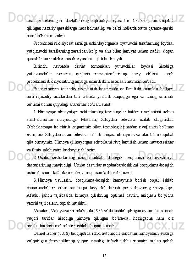 taraqqiy   etayotgan   davlatlarning   iqtisodiy   siyosatlari   betakror,   umumqabul
qilingan nazariy qarashlarga mos kelmasligi va ba’zi hollarda xatto qarama-qarshi
ham bo‘lishi mumkin.
Proteksionistik siyosat amalga oshirilayotganda «yutuvchi taraflarning foydasi
yutqizuvchi   taraflarning   zararidan   ko‘p   va   shu   bilan   jamiyat   uchun   nafli»,   degan
qarash bilan proteksionistik siyosatni oqlab bo‘lmaydi.
Birinchi   navbatda   davlat   tomonidan   yutuvchilar   foydasi   hisobiga
yutqizuvchilar   zararini   qoplash   mexanizmlarining   joriy   etilishi   orqali
proteksionistik siyosatning amalga oshirilishini asoslash mumkin bo‘ladi.
Proteksionizm   iqtisodiy   rivojlanish   bosqichida   qo‘llanilishi   mumkin   bo‘lgan
turli   iqtisodiy   usullardan   biri   sifatida   yashash   xuquqiga   ega   va   uning   samarali
bo‘lishi uchun quyidagi sharoitlar bo‘lishi shart:
1.   Himoyaga   olinayotgan   sektorlarning   texnologik   jihatdan   rivojlanishi   uchun
shart-sharoitlar   mavjudligi.   Masalan,   Xitoydan   televizor   ishlab   chiqarishni
O‘zbekistonga  ko‘chirib kelganimiz  bilan  texnologik jihatdan  rivojlanish  bo‘lmas
ekan, biz Xitoydan arzon televizor  ishlab chiqara olmaymiz va ular  bilan raqobat
qila olmaymiz. Himoya qilinayotgan sektorlarni rivojlantirish uchun mutaxassislar
va ilmiy salohiyatni kuchaytirish lozim.
2.   Ushbu   sektorlarning   uzoq   muddatli   strategik   rivojlanish   va   investitsiya
dasturlarining mavjudligi. Ushbu dasturlar raqobatbardoshlikni bosqichma-bosqich
oshirish chora-tadbirlarini o‘zida mujassamlashtirishi lozim.
3.   Himoya   usullarini   bosqichma-bosqich   kamaytirib   borish   orqali   ishlab
chiqaruvchilarni   erkin   raqobatga   tayyorlab   borish   yondashuvining   mavjudligi.
Afsuki,   jahon   tajribasida   himoya   qilishning   optimal   davrini   aniqlash   bo‘yicha
yaxshi tajribalarni topish mushkul.
Masalan, Malayziya mamlakatida 1985 yilda tashkil qilingan avtomobil sanoati
yuqori   tariflar   hisobiga   himoya   qilingan   bo‘lsa-da,   hozirgacha   ham   o‘z
raqobatbardosh mahsulotini ishlab chiqara olmadi.
Daniel Borer (2018) tadqiqotida ichki avtomobil sanoatini himoyalash evaziga
yo‘qotilgan   farovonlikning   yuqori   ekanligi   tufayli   ushbu   sanoatni   saqlab   qolish
15 