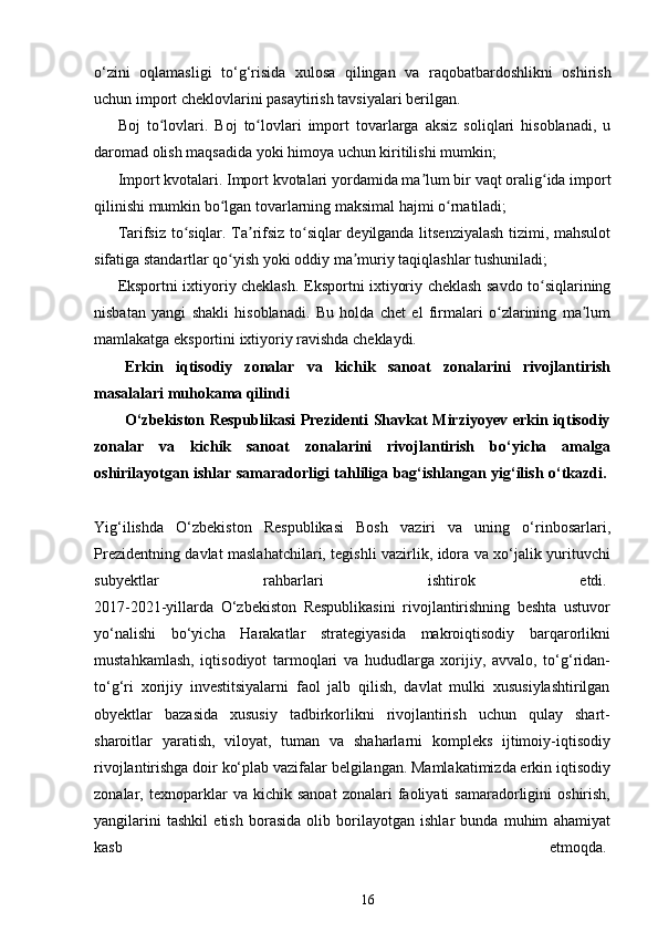 o‘zini   oqlamasligi   to‘g‘risida   xulosa   qilingan   va   raqobatbardoshlikni   oshirish
uchun import cheklovlarini pasaytirish tavsiyalari berilgan.
Boj   to lovlari.   Boj   to lovlari   import   tovarlarga   aksiz   soliqlari   hisoblanadi,   uʻ ʻ
daromad olish maqsadida yoki himoya uchun kiritilishi mumkin;
Import kvotalari. Import kvotalari yordamida ma lum bir vaqt oralig ida import	
ʼ ʻ
qilinishi mumkin bo lgan tovarlarning maksimal hajmi o rnatiladi;	
ʻ ʻ
Tarifsiz to siqlar. Ta rifsiz to siqlar deyilganda litsenziyalash tizimi, mahsulot	
ʻ ʼ ʻ
sifatiga standartlar qo yish yoki oddiy ma muriy taqiqlashlar tushuniladi;	
ʻ ʼ
Eksportni ixtiyoriy cheklash. Eksportni ixtiyoriy cheklash savdo to siqlarining	
ʻ
nisbatan   yangi   shakli   hisoblanadi.   Bu   holda   chet   el   firmalari   o zlarining   ma lum	
ʻ ʼ
mamlakatga eksportini ixtiyoriy ravishda cheklaydi.
Erkin   iqtisodiy   zonalar   va   kichik   sanoat   zonalarini   rivojlantirish
masalalari muhokama qilindi
O‘zbekiston Respublikasi Prezidenti Shavkat Mirziyoyev erkin iqtisodiy
zonalar   va   kichik   sanoat   zonalarini   rivojlantirish   bo‘yicha   amalga
oshirilayotgan ishlar samaradorligi tahliliga bag‘ishlangan yig‘ilish o‘tkazdi.  
Yig‘ilishda   O‘zbekiston   Respublikasi   Bosh   vaziri   va   uning   o‘rinbosarlari,
Prezidentning davlat maslahatchilari, tegishli vazirlik, idora va xo‘jalik yurituvchi
subyektlar   rahbarlari   ishtirok   etdi.  
2017-2021-yillarda   O‘zbekiston   Respublikasini   rivojlantirishning   beshta   ustuvor
yo‘nalishi   bo‘yicha   Harakatlar   strategiyasida   makroiqtisodiy   barqarorlikni
mustahkamlash,   iqtisodiyot   tarmoqlari   va   hududlarga   xorijiy,   avvalo,   to‘g‘ridan-
to‘g‘ri   xorijiy   investitsiyalarni   faol   jalb   qilish,   davlat   mulki   xususiylashtirilgan
obyektlar   bazasida   xususiy   tadbirkorlikni   rivojlantirish   uchun   qulay   shart-
sharoitlar   yaratish,   viloyat,   tuman   va   shaharlarni   kompleks   ijtimoiy-iqtisodiy
rivojlantirishga doir ko‘plab vazifalar belgilangan. Mamlakatimizda erkin iqtisodiy
zonalar,  texnoparklar   va   kichik  sanoat   zonalari   faoliyati   samaradorligini   oshirish,
yangilarini   tashkil   etish   borasida   olib   borilayotgan   ishlar   bunda   muhim   ahamiyat
kasb   etmoqda.  
16 