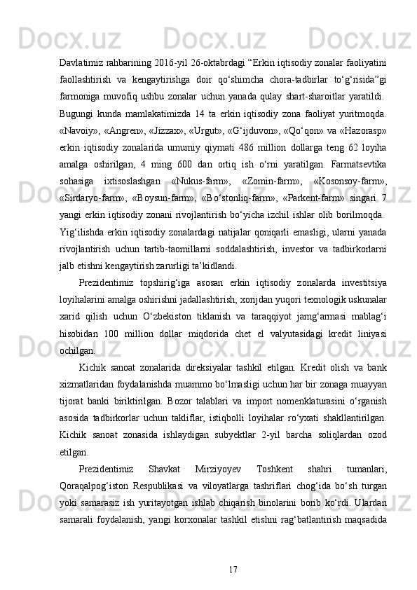 Davlatimiz rahbarining 2016-yil 26-oktabrdagi “Erkin iqtisodiy zonalar faoliyatini
faollashtirish   va   kengaytirishga   doir   qo‘shimcha   chora-tadbirlar   to‘g‘risida”gi
farmoniga   muvofiq   ushbu   zonalar   uchun   yanada   qulay   shart-sharoitlar   yaratildi.  
Bugungi   kunda   mamlakatimizda   14   ta   erkin   iqtisodiy   zona   faoliyat   yuritmoqda.
«Navoiy», «Angren», «Jizzax»,  «Urgut», «G‘ijduvon», «Qo‘qon» va  «Hazorasp»
erkin   iqtisodiy   zonalarida   umumiy   qiymati   486   million   dollarga   teng   62   loyiha
amalga   oshirilgan,   4   ming   600   dan   ortiq   ish   o‘rni   yaratilgan.   Farmatsevtika
sohasiga   ixtisoslashgan   «Nukus-farm»,   «Zomin-farm»,   «Kosonsoy-farm»,
«Sirdaryo-farm»,   «Boysun-farm»,   «Bo‘stonliq-farm»,   «Parkent-farm»   singari   7
yangi  erkin iqtisodiy  zonani  rivojlantirish bo‘yicha izchil  ishlar  olib borilmoqda.  
Yig‘ilishda   erkin   iqtisodiy   zonalardagi   natijalar   qoniqarli   emasligi,   ularni   yanada
rivojlantirish   uchun   tartib-taomillarni   soddalashtirish,   investor   va   tadbirkorlarni
jalb etishni kengaytirish zarurligi ta’kidlandi.
Prezidentimiz   topshirig‘iga   asosan   erkin   iqtisodiy   zonalarda   investitsiya
loyihalarini amalga oshirishni jadallashtirish, xorijdan yuqori texnologik uskunalar
xarid   qilish   uchun   O‘zbekiston   tiklanish   va   taraqqiyot   jamg‘armasi   mablag‘i
hisobidan   100   million   dollar   miqdorida   chet   el   valyutasidagi   kredit   liniyasi
ochilgan.  
Kichik   sanoat   zonalarida   direksiyalar   tashkil   etilgan.   Kredit   olish   va   bank
xizmatlaridan foydalanishda muammo bo‘lmasligi uchun har bir zonaga muayyan
tijorat   banki   biriktirilgan.   Bozor   talablari   va   import   nomenklaturasini   o‘rganish
asosida   tadbirkorlar   uchun   takliflar,   istiqbolli   loyihalar   ro‘yxati   shakllantirilgan.
Kichik   sanoat   zonasida   ishlaydigan   subyektlar   2-yil   barcha   soliqlardan   ozod
etilgan.  
Prezidentimiz   Shavkat   Mirziyoyev   Toshkent   shahri   tumanlari,
Qoraqalpog‘iston   Respublikasi   va   viloyatlarga   tashriflari   chog‘ida   bo‘sh   turgan
yoki   samarasiz   ish   yuritayotgan   ishlab   chiqarish   binolarini   borib   ko‘rdi.   Ulardan
samarali   foydalanish,   yangi   korxonalar   tashkil   etishni   rag‘batlantirish   maqsadida
17 