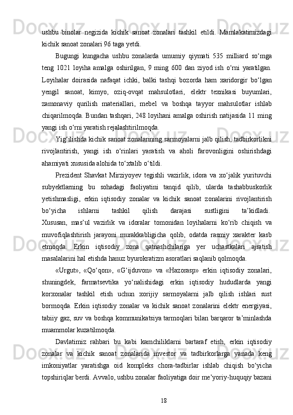 ushbu   binolar   negizida   kichik   sanoat   zonalari   tashkil   etildi.   Mamlakatimizdagi
kichik sanoat zonalari 96 taga yetdi.  
Bugungi   kungacha   ushbu   zonalarda   umumiy   qiymati   535   milliard   so‘mga
teng   1021   loyiha   amalga   oshirilgan,   9   ming   600   dan   ziyod   ish   o‘rni   yaratilgan.
Loyihalar   doirasida   nafaqat   ichki,   balki   tashqi   bozorda   ham   xaridorgir   bo‘lgan
yengil   sanoat,   kimyo,   oziq-ovqat   mahsulotlari,   elektr   texnikasi   buyumlari,
zamonaviy   qurilish   materiallari,   mebel   va   boshqa   tayyor   mahsulotlar   ishlab
chiqarilmoqda. Bundan tashqari, 248 loyihani  amalga oshirish natijasida 11 ming
yangi ish o‘rni yaratish rejalashtirilmoqda.
Yig‘ilishda kichik sanoat zonalarining sarmoyalarni jalb qilish, tadbirkorlikni
rivojlantirish,   yangi   ish   o‘rinlari   yaratish   va   aholi   farovonligini   oshirishdagi
ahamiyati xususida alohida to‘xtalib o‘tildi.  
Prezident   Shavkat   Mirziyoyev   tegishli   vazirlik,   idora   va   xo‘jalik   yurituvchi
subyektlarning   bu   sohadagi   faoliyatini   tanqid   qilib,   ularda   tashabbuskorlik
yetishmasligi,   erkin   iqtisodiy   zonalar   va   kichik   sanoat   zonalarini   rivojlantirish
bo‘yicha   ishlarni   tashkil   qilish   darajasi   sustligini   ta’kidladi.  
Xususan,   mas’ul   vazirlik   va   idoralar   tomonidan   loyihalarni   ko‘rib   chiqish   va
muvofiqlashtirish   jarayoni   murakkabligicha   qolib,   odatda   rasmiy   xarakter   kasb
etmoqda.   Erkin   iqtisodiy   zona   qatnashchilariga   yer   uchastkalari   ajratish
masalalarini hal etishda hanuz byurokratizm asoratlari saqlanib qolmoqda.  
«Urgut»,   «Qo‘qon»,   «G‘ijduvon»   va   «Hazorasp»   erkin   iqtisodiy   zonalari,
shuningdek,   farmatsevtika   yo‘nalishidagi   erkin   iqtisodiy   hududlarda   yangi
korxonalar   tashkil   etish   uchun   xorijiy   sarmoyalarni   jalb   qilish   ishlari   sust
bormoqda.   Erkin   iqtisodiy   zonalar   va   kichik   sanoat   zonalarini   elektr   energiyasi,
tabiiy gaz, suv va boshqa kommunikatsiya tarmoqlari bilan barqaror ta’minlashda
muammolar kuzatilmoqda.  
Davlatimiz   rahbari   bu   kabi   kamchiliklarni   bartaraf   etish,   erkin   iqtisodiy
zonalar   va   kichik   sanoat   zonalarida   investor   va   tadbirkorlarga   yanada   keng
imkoniyatlar   yaratishga   oid   kompleks   chora-tadbirlar   ishlab   chiqish   bo‘yicha
topshiriqlar berdi. Avvalo, ushbu zonalar faoliyatiga doir me’yoriy-huquqiy bazani
18 