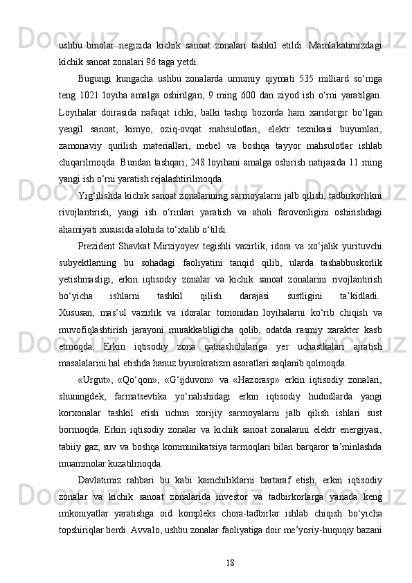ushbu   binolar   negizida   kichik   sanoat   zonalari   tashkil   etildi.   Mamlakatimizdagi
kichik sanoat zonalari 96 taga yetdi.  
Bugungi   kungacha   ushbu   zonalarda   umumiy   qiymati   535   milliard   so‘mga
teng   1021   loyiha   amalga   oshirilgan,   9   ming   600   dan   ziyod   ish   o‘rni   yaratilgan.
Loyihalar   doirasida   nafaqat   ichki,   balki   tashqi   bozorda   ham   xaridorgir   bo‘lgan
yengil   sanoat,   kimyo,   oziq-ovqat   mahsulotlari,   elektr   texnikasi   buyumlari,
zamonaviy   qurilish   materiallari,   mebel   va   boshqa   tayyor   mahsulotlar   ishlab
chiqarilmoqda. Bundan tashqari, 248 loyihani  amalga oshirish natijasida 11 ming
yangi ish o‘rni yaratish rejalashtirilmoqda.
Yig‘ilishda kichik sanoat zonalarining sarmoyalarni jalb qilish, tadbirkorlikni
rivojlantirish,   yangi   ish   o‘rinlari   yaratish   va   aholi   farovonligini   oshirishdagi
ahamiyati xususida alohida to‘xtalib o‘tildi.  
Prezident   Shavkat   Mirziyoyev   tegishli   vazirlik,   idora   va   xo‘jalik   yurituvchi
subyektlarning   bu   sohadagi   faoliyatini   tanqid   qilib,   ularda   tashabbuskorlik
yetishmasligi,   erkin   iqtisodiy   zonalar   va   kichik   sanoat   zonalarini   rivojlantirish
bo‘yicha   ishlarni   tashkil   qilish   darajasi   sustligini   ta’kidladi.  
Xususan,   mas’ul   vazirlik   va   idoralar   tomonidan   loyihalarni   ko‘rib   chiqish   va
muvofiqlashtirish   jarayoni   murakkabligicha   qolib,   odatda   rasmiy   xarakter   kasb
etmoqda.   Erkin   iqtisodiy   zona   qatnashchilariga   yer   uchastkalari   ajratish
masalalarini hal etishda hanuz byurokratizm asoratlari saqlanib qolmoqda.  
«Urgut»,   «Qo‘qon»,   «G‘ijduvon»   va   «Hazorasp»   erkin   iqtisodiy   zonalari,
shuningdek,   farmatsevtika   yo‘nalishidagi   erkin   iqtisodiy   hududlarda   yangi
korxonalar   tashkil   etish   uchun   xorijiy   sarmoyalarni   jalb   qilish   ishlari   sust
bormoqda.   Erkin   iqtisodiy   zonalar   va   kichik   sanoat   zonalarini   elektr   energiyasi,
tabiiy gaz, suv va boshqa kommunikatsiya tarmoqlari bilan barqaror ta’minlashda
muammolar kuzatilmoqda.  
Davlatimiz   rahbari   bu   kabi   kamchiliklarni   bartaraf   etish,   erkin   iqtisodiy
zonalar   va   kichik   sanoat   zonalarida   investor   va   tadbirkorlarga   yanada   keng
imkoniyatlar   yaratishga   oid   kompleks   chora-tadbirlar   ishlab   chiqish   bo‘yicha
topshiriqlar berdi. Avvalo, ushbu zonalar faoliyatiga doir me’yoriy-huquqiy bazani
18
