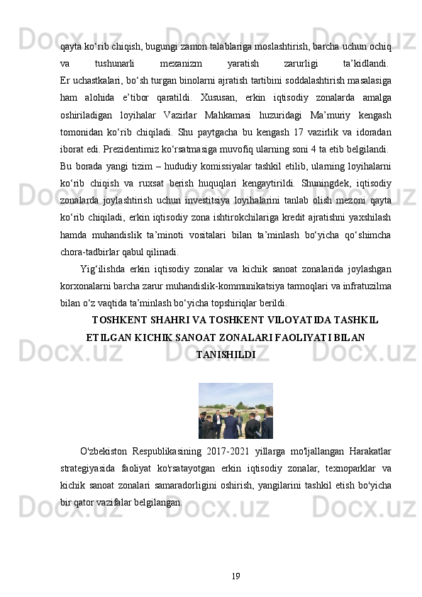 qayta ko‘rib chiqish, bugungi zamon talablariga moslashtirish, barcha uchun ochiq
va   tushunarli   mexanizm   yaratish   zarurligi   ta’kidlandi.  
Er uchastkalari, bo‘sh turgan binolarni ajratish tartibini soddalashtirish masalasiga
ham   alohida   e’tibor   qaratildi.   Xususan,   erkin   iqtisodiy   zonalarda   amalga
oshiriladigan   loyihalar   Vazirlar   Mahkamasi   huzuridagi   Ma’muriy   kengash
tomonidan   ko‘rib   chiqiladi.   Shu   paytgacha   bu   kengash   17   vazirlik   va   idoradan
iborat edi. Prezidentimiz ko‘rsatmasiga muvofiq ularning soni 4 ta etib belgilandi.  
Bu   borada   yangi   tizim   –   hududiy   komissiyalar   tashkil   etilib,   ularning   loyihalarni
ko‘rib   chiqish   va   ruxsat   berish   huquqlari   kengaytirildi.   Shuningdek,   iqtisodiy
zonalarda   joylashtirish   uchun   investitsiya   loyihalarini   tanlab   olish   mezoni   qayta
ko‘rib  chiqiladi,   erkin  iqtisodiy   zona   ishtirokchilariga   kredit   ajratishni   yaxshilash
hamda   muhandislik   ta’minoti   vositalari   bilan   ta’minlash   bo‘yicha   qo‘shimcha
chora-tadbirlar qabul qilinadi.  
Yig‘ilishda   erkin   iqtisodiy   zonalar   va   kichik   sanoat   zonalarida   joylashgan
korxonalarni barcha zarur muhandislik-kommunikatsiya tarmoqlari va infratuzilma
bilan o‘z vaqtida ta’minlash bo‘yicha topshiriqlar berildi.  
TOSHKENT SHAHRI VA TOSHKENT VILOYATIDA TASHKIL
ETILGAN KICHIK SANOAT ZONALARI FAOLIYATI BILAN
TANISHILDI
 
O'zbekiston   Respublikasining   2017-2021   yillarga   mo'ljallangan   Harakatlar
strategiyasida   faoliyat   ko'rsatayotgan   erkin   iqtisodiy   zonalar,   texnoparklar   va
kichik   sanoat   zonalari   samaradorligini   oshirish,   yangilarini   tashkil   etish   bo'yicha
bir qator vazifalar belgilangan.
19 