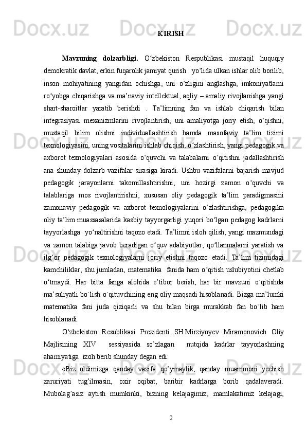 KIRISH
Mavzuning   dolzarbligi.   O zbekiston   Respublikasi   mustaqil   huquqiyʻ
demokratik davlat, erkin fuqarolik jamiyat qurish   yo lida ulkan ishlar olib borilib,	
ʻ
inson   mohiyatining   yangidan   ochishga,   uni   o zligini   anglashga,   imkoniyatlarni	
ʻ
ro yobga chiqarishga va ma’naviy intellektual, aqliy – amaliy rivojlanishga yangi	
ʻ
shart-sharoitlar   yaratib   berishdi   .   Ta’limning   fan   va   ishlab   chiqarish   bilan
integrasiyasi   mexanizmlarini   rivojlantirish,   uni   amaliyotga   joriy   etish,   o qishni,	
ʻ
mustaqil   bilim   olishni   individuallashtirish   hamda   masofaviy   ta’lim   tizimi
texnologiyasini, uning vositalarini ishlab chiqish, o zlashtirish, yangi pedagogik va	
ʻ
axborot   texnologiyalari   asosida   o quvchi   va   talabalarni   o qitishni   jadallashtirish	
ʻ ʻ
ana   shunday   dolzarb   vazifalar   sirasiga   kiradi.   Ushbu   vazifalarni   bajarish   mavjud
pedagogik   jarayonlarni   takomillashtirishni,   uni   hozirgi   zamon   o quvchi   va	
ʻ
talablariga   mos   rivojlantirishni,   xususan   oliy   pedagogik   ta’lim   paradigmasini
zamonaviy   pedagogik   va   axborot   texnologiyalarini   o zlashtirishga,   pedagogika	
ʻ
oliy   ta’lim   muassasalarida   kasbiy   tayyorgarligi   yuqori   bo lgan   pedagog   kadrlarni	
ʻ
tayyorlashga  yo naltirishni taqozo etadi. Ta’limni isloh qilish, yangi mazmundagi	
ʻ
va   zamon   talabiga   javob   beradigan   o quv   adabiyotlar,   qo llanmalarni   yaratish   va	
ʻ ʻ
ilg or   pedagogik   texnologiyalarni   joriy   etishni   taqozo   etadi.   Ta’lim   tizimidagi	
ʻ
kamchiliklar, shu jumladan, matematika   fanida ham  o qitish uslubiyotini  chetlab	
ʻ
o tmaydi.   Har   bitta   fanga   alohida   e’tibor   berish,   har   bir   mavzuni   o`qitishda	
ʻ
ma’suliyatli bo`lish o`qituvchining eng oliy maqsadi hisoblanadi.   Bizga ma’lumki
matematika   fani   juda   qiziqarli   va   shu   bilan   birga   murakkab   fan   bo`lib   ham
hisoblanadi. 
O‘zbekiston   Resublikasi   Prezidenti   SH.Mirziyoyev   Miramonovich   Oliy
Majlisining   XIV     sessiyasida   so’zlagan     nutqida   kadrlar   tayyorlashning
ahamiyatiga  izoh berib shunday degan edi:
«Biz   oldimizga   qanday   vazifa   qo’ymaylik,   qanday   muammoni   yechish
zaruriyati   tug’ilmasin,   oxir   oqibat,   baribir   kadrlarga   borib   qadalaveradi.
Mubolag’asiz   aytish   mumkinki,   bizning   kelajagimiz,   mamlakatimiz   kelajagi,
2