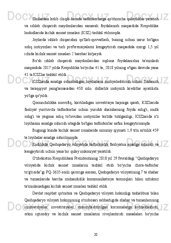 Shulardan  kelib chiqib  hamda  tadbirkorlarga qo'shimcha   qulayliklar   yaratish
va   ishlab   chiqarish   maydonlaridan   samarali   foydalanish   maqsadida   Respublika
hududlarida kichik sanoat zonalari (KSZ) tashkil etilmoqda.
Joylarda   ishlab   chiqarishni   qo'llab-quvvatlash,   buning   uchun   zarur   bo'lgan
soliq   imtiyozlari   va   turli   preferensiyalarni   kengaytirish   maqsadida   oxirgi   1,5   yil
ichida kichik sanoat zonalari 2 barobar ko'paydi.
Bo'sh   ishlab   chiqarish   maydonlaridan   oqilona   foydalanishni   ta'minlash
maqsadida 2017 yilda Respublika bo'yicha 41 ta, 2018 yilning o'tgan davrida yana
41 ta KSZlar tashkil etildi.
KSZlarida amalga oshiriladigan loyihalarni  moliyalashtirish uchun Tiklanish
va   taraqqiyot   jamg'armasidan   450   mln.   dollarlik   imtiyozli   kreditlar   ajratilishi
yo'lga qo'yildi.
Qonunchilikka   muvofiq,   kiritiladigan   investitsiya   hajmiga   qarab,   KSZlarida
faoliyat   yurituvchi   tadbirkorlar   uchun   yuridik   shaxslarning   foyda   solig'i,   mulk
solig'i   va   yagona   soliq   to'lovidan   imtiyozlar   ko'zda   tutilganligi,   KSZlarida   o'z
loyihasini amalga oshirish istagida bo'lgan tadbirkorlar safini kengaytirmoqda.
Bugungi kunda kichik sanoat zonalarida umumiy qiymati   1,9 trln.so'mlik 459
ta loyihalar amalga oshirilmoqda.
Endilikda Qashqadaryo viloyatida tadbirkorlik faoliyatini amalga oshirish va
kengaytirish uchun yana bir qulay imkoniyat yaratildi.
O'zbekiston Respublikasi Prezidentining 2018 yil 29 fevraldagi “Qashqadaryo
viloyatida   kichik   sanoat   zonalarini   tashkil   etish   bo'yicha   chora-tadbirlar
to'g'risida”gi PQ-3635-sonli qaroriga asosan, Qashqadaryo viloyatining 7 ta shahar
va   tumanlarida   barcha   muhandislik   kommunikatsiya   tarmoqlari   bilan   uzluksiz
ta'minlanadigan kichik sanoat zonalari tashkil etildi.
Davlat raqobat qo'mitasi va Qashqadaryo viloyati hokimligi tashabbusi  bilan
Qashqadaryo viloyati hokimininig o'rinbosari rahbarligida shahar va tumanlarining
innovatsiyalar,   investitsiyalar,   xususiylashtirilgan   korxonalarga   ko'maklashish,
erkin   iqtisodiy   va   kichik   sanoat   zonalarini   rivojlantirish   masalalari   bo'yicha
20 