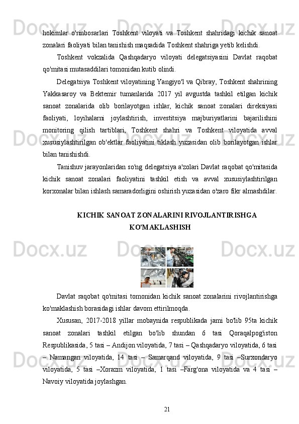 hokimlar   o'rinbosarlari   Toshkent   viloyati   va   Toshkent   shahridagi   kichik   sanoat
zonalari faoliyati bilan tanishish maqsadida Toshkent shahriga yetib kelishdi.
Toshkent   vokzalida   Qashqadaryo   viloyati   delegatsiyasini   Davlat   raqobat
qo'mitasi mutasaddilari tomonidan kutib olindi.
Delegatsiya Toshkent viloyatining Yangiyo'l va Qibray, Toshkent shahrining
Yakkasaroy   va   Bektemir   tumanlarida   2017   yil   avgustda   tashkil   etilgan   kichik
sanoat   zonalarida   olib   borilayotgan   ishlar,   kichik   sanoat   zonalari   direksiyasi
faoliyati,   loyihalarni   joylashtirish,   investitsiya   majburiyatlarini   bajarilishini
monitoring   qilish   tartiblari,   Toshkent   shahri   va   Toshkent   viloyatida   avval
xususiylashtirilgan   ob'ektlar   faoliyatini   tiklash   yuzasidan   olib   borilayotgan   ishlar
bilan tanishishdi.
Tanishuv jarayonlaridan so'ng delegatsiya a'zolari Davlat raqobat qo'mitasida
kichik   sanoat   zonalari   faoliyatini   tashkil   etish   va   avval   xususiylashtirilgan
korxonalar bilan ishlash samaradorligini oshirish yuzasidan o'zaro fikr almashdilar.
KICHIK SANOAT ZONALARINI RIVOJLANTIRISHGA
KO'MAKLASHISH
 
Davlat   raqobat   qo'mitasi   tomonidan   kichik   sanoat   zonalarini   rivojlantirishga
ko'maklashish borasidagi ishlar davom ettirilmoqda.
Xususan,   2017-2018   yillar   mobaynida   respublikada   jami   bo'lib   95ta   kichik
sanoat   zonalari   tashkil   etilgan   bo'lib   shundan   6   tasi   Qoraqalpog'iston
Respublikasida, 5 tasi – Andijon viloyatida, 7 tasi – Qashqadaryo viloyatida, 6 tasi
–   Namangan   viloyatida,   14   tasi   –   Samarqand   viloyatida,   9   tasi   –Surxondaryo
viloyatida,   5   tasi   –Xorazm   viloyatida,   1   tasi   –Farg'ona   viloyatida   va   4   tasi   –
Navoiy viloyatida joylashgan.
21 