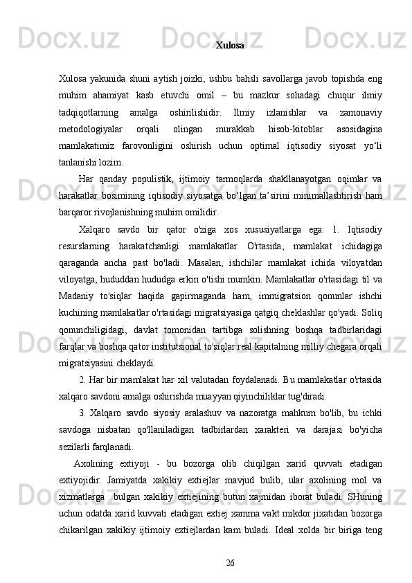 Xulosa
Xulosa   yakunida   shuni   aytish   joizki,   ushbu   bahsli   savollarga   javob   topishda   eng
muhim   ahamiyat   kasb   etuvchi   omil   –   bu   mazkur   sohadagi   chuqur   ilmiy
tadqiqotlarning   amalga   oshirilishidir.   Ilmiy   izlanishlar   va   zamonaviy
metodologiyalar   orqali   olingan   murakkab   hisob-kitoblar   asosidagina
mamlakatimiz   farovonligini   oshirish   uchun   optimal   iqtisodiy   siyosat   yo‘li
tanlanishi lozim.
Har   qanday   populistik,   ijtimoiy   tarmoqlarda   shakllanayotgan   oqimlar   va
harakatlar   bosimining   iqtisodiy   siyosatga   bo‘lgan   ta’sirini   minimallashtirish   ham
barqaror rivojlanishning muhim omilidir. 
Xalqaro   savdo   bir   qator   o'ziga   xos   xususiyatlarga   ega:   1.   Iqtisodiy
resurslarning   harakatchanligi   mamlakatlar   O'rtasida,   mamlakat   ichidagiga
qaraganda   ancha   past   bo'ladi.   Masalan,   ishchilar   mamlakat   ichida   viloyatdan
viloyatga, hududdan hududga erkin o'tishi mumkin. Mamlakatlar o'rtasidagi til va
Madaniy   to'siqlar   haqida   gapirmaganda   ham,   immigratsion   qonunlar   ishchi
kuchining mamlakatlar o'rtasidagi migratsiyasiga qatgiq cheklashlar qo'yadi. Soliq
qonunchiligidagi,   davlat   tomonidan   tartibga   solishning   boshqa   tadbirlaridagi
farqlar va boshqa qator institutsional to'siqlar real kapitalning milliy chegara orqali
migratsiyasini cheklaydi.
2. Har bir mamlakat har xil valutadan foydalanadi. Bu mamlakatlar o'rtasida
xalqaro savdoni amalga oshirishda muayyan qiyinchiliklar tug'diradi.
3.   Xalqaro   savdo   siyosiy   aralashuv   va   nazoratga   mahkum   bo'lib,   bu   ichki
savdoga   nisbatan   qo'llaniladigan   tadbirlardan   xarakteri   va   darajasi   bo'yicha
sezilarli farqlanadi.
Axolining   extiyoji   -   bu   bozorga   olib   chiqilgan   xarid   quvvati   etadigan
extiyojidir.   Jamiyatda   xakikiy   extiejlar   mavjud   bulib,   ular   axolining   mol   va
xizmatlarga     bulgan   xakikiy   extiejining   butun   xajmidan   iborat   buladi.   SHuning
uchun odatda xarid kuvvati etadigan extiej xamma vakt mikdor jixatidan bozorga
chikarilgan   xakikiy   ijtimoiy   extiejlardan   kam   buladi.   Ideal   xolda   bir   biriga   teng
26 