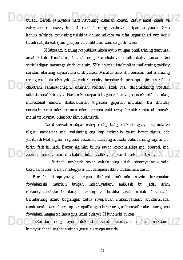 buladi.   Birok,   jamiyatda   narx   navoning   kutarish   konuni   kat’iy   amal   kiladi   va
extiejlarni   moliyaviy   koplash   manbalarining   usishidan     ilgarilab   yuradi.   SHu
konun   ta’sirida   extiejning   usishida   doimo   mikdor   va   sifat   uzgarishlari   yuz   berib
turadi natijda extiejining xajmi va strukturasi xam uzgarib turadi.
               SHubxasiz, bizning respublikamizda aytib utilgan omillarining xammasi
amal   kiladi.   Binobarin,   biz   ularning   kushilishidan   multiplikativ   samara   deb
yuritiladigan samaraga duch kelamiz. SHu boisdan iste’molida mollarning xakikiy
narxlari ularning kiymatidan ortik yuradi. Amalda narx shu boisdan mol sifatining
rostagichi   bula   olmaydi.   U   endi   iktisodiy   boshkarish   pishangi,   ijtimoiy   ishlab
chikarish   samaradorligini   oshirish   vositasi,   axoli   real   daromadining   vositasi
sifatida amal kilmaydi. Narx erkin uzgarib turgan xollardagina iste’mol bozoridagi
muvozonat   narxini   shakklantirish   tugrisida   gapirish   mumkin.   Bu   shunday
narxki,bu   narx   bilan   xamma   odam   xamma   vakt   uziga   kerakli   molni   ololmaydi,
molni uz kiymati bilan xar kim ololmaydi.
               Xarid kuvvati etadigan extiej, molga bulgan taklifning ayni  xajmida va
ulgurji   narxlarida   mol   sotishning   eng   kup   extimoliy   xajmi   bozor   sigimi   deb
yuritiladi.Mol  sigimi, regional  bozorlar, ularning aloxida bulimlarning sigimi  bir-
birini   fark   kilinadi.   Bozor   sigimini   bilish   savdo   korxonalariga   mol   oboroti,   mol
zaxirasi, narx darajasi shu kabilar bilan zudlikda ish kurish imkonini beradi.
                  Birinchi   novbatda   savdo   vakolatining   usish   imkoniyatlarini   xalol
baxolash zurur. Usish strategiyasi uch darajada ishlab chikarilishi zarur.
Birinchi   daraja-yuzaga   kelgan   faoliyat   mikesida   savdo   korxonalari
foydalanishi   mumkin   bulgan   imkoniyatlarni   aniklash   bu   jadal   usish
imkoniyatlari/ikkinchi   daraja   -uzining   va   boshka   savdo   ishlab   chikaruvchi
tizimlarning   uzaro   boglangan   xolda   rivojlanish   imkoniyatlarini   aniklash.Jadal
usish savdo uz mollarining uzi egalllangan bozorning imkoniyatlaridan oxirigacha
foydalanilmagan xollardagina uzini oklaydi.CHunonchi,dukon
1/Xaridorlarning   ayni   dukonda   xarid   kiladigan   mollar   mikdorini
kupaytirishdan ragbatlantirish ,masalan sovga tarzida
27 