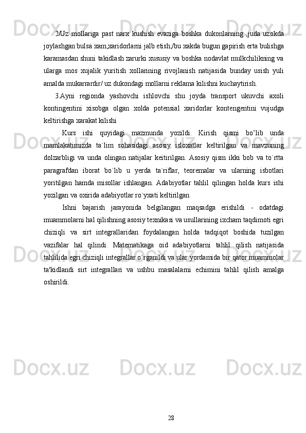 2/Uz   mollariga   past   narx   kushish   evaziga   boshka   dukonlarning   ,juda   uzokda
joylashgan bulsa xam,xaridorlarni jalb etish,/bu xakda bugun gapirish erta bulishga
karamasdan shuni takidlash zarurki xususiy va boshka nodavlat mulkchilikning va
ularga   mos   xujalik   yuritish   xollarining   rivojlanish   natijasida   bunday   usish   yuli
amalda mukarrardir/ uz dukondagi mollarni reklama kilishni kuchaytirish.
3.Ayni   regionda   yashovchi   ishlovchi   shu   joyda   transport   ukuvchi   axoli
kontingentini   xisobga   olgan   xolda   potensial   xaridorlar   kontengentini   vujudga
keltirishga xarakat kilishi
Kurs   ishi   quyidagi   mazmunda   yozildi.   Kirish   qismi   bo’lib   unda
mamlakatimizda   ta`lim   sohasidagi   asosiy   isloxatlar   keltirilgan   va   mavzuning
dolzarbligi   va   unda   olingan   natijalar   keitirilgan.   Asosiy   qism   ikki   bob   va   to`rtta
paragrafdan   iborat   bo`lib   u   yerda   ta`riflar,   teoremalar   va   ularning   isbotlari
yoritilgan   hamda   misollar   ishlangan.   Adabiyotlar   tahlil   qilingan   holda   kurs   ishi
yozilgan va oxirida adabiyotlar ro`yxati keltirilgan.
Ishni   bajarish   jarayonida   belgilangan   maqsadga   erishildi   -   odatdagi
muammolarni hal qilishning asosiy texnikasi va usullarining ixcham taqdimoti egri
chiziqli   va   sirt   integrallaridan   foydalangan   holda   tadqiqot   boshida   tuzilgan
vazifalar   hal   qilindi.   Matematikaga   oid   adabiyotlarni   tahlil   qilish   natijasida
tahlilida egri chiziqli integrallar o`rganildi va ular yordamida bir qator muammolar
ta'kidlandi   sirt   integrallari   va   ushbu   masalalarni   echimini   tahlil   qilish   amalga
oshirildi.
28 