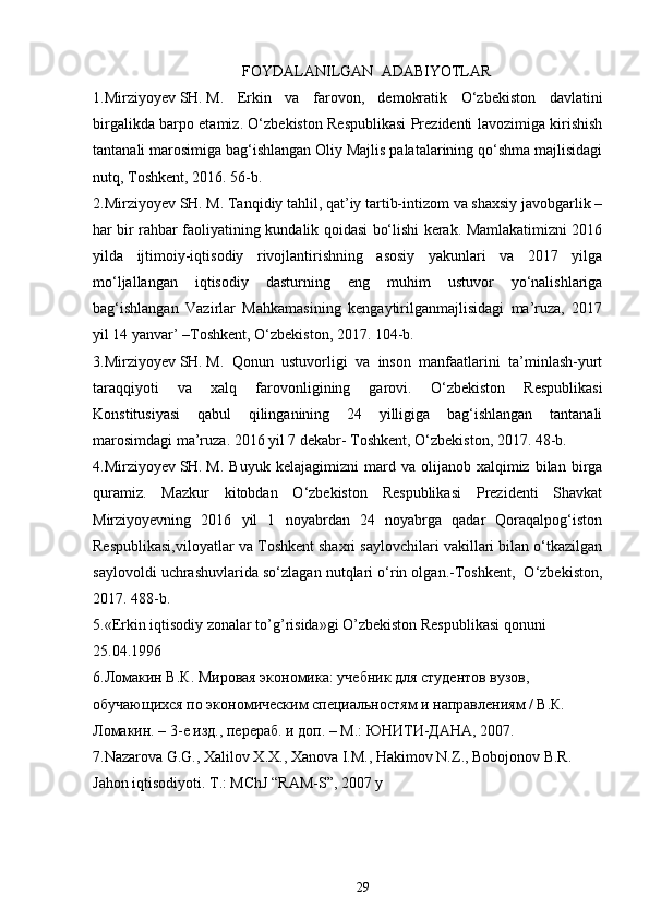 FOYDALANILGAN  ADABIYOTLAR
1. Mirziyoyev   SH.   M.   Erkin   va   farovon,   demokratik   О‘zbekiston   davlatini
birgalikda barpo etamiz. О‘zbekiston Respublikasi Prezidenti lavozimiga kirishish
tantanali marosimiga bag‘ishlangan Oliy Majlis palatalarining qо‘shma majlisidagi
nutq, Toshkent, 2016. 56-b.
2.Mirziyoyev   SH.   M. Tanqidiy tahlil, qat’iy tartib-intizom va shaxsiy javobgarlik –
har bir rahbar faoliyatining kundalik qoidasi bо‘lishi kerak. Mamlakatimizni 2016
yilda   ijtimoiy-iqtisodiy   rivojlantirishning   asosiy   yakunlari   va   2017   yilga
mо‘ljallangan   iqtisodiy   dasturning   eng   muhim   ustuvor   yо‘nalishlariga
bag‘ishlangan   Vazirlar   Mahkamasining   kengaytirilganmajlisidagi   ma’ruza,   2017
yil 14 yanvar’ –Toshkent, О‘zbekiston, 2017. 104-b.
3.Mirziyoyev   SH.   M.   Qonun   ustuvorligi   va   inson   manfaatlarini   ta’minlash-yurt
taraqqiyoti   va   xalq   farovonligining   garovi.   О‘zbekiston   Respublikasi
Konstitusiyasi   qabul   qilinganining   24   yilligiga   bag‘ishlangan   tantanali
marosimdagi ma’ruza. 2016 yil 7 dekabr- Toshkent, О‘zbekiston, 2017. 48-b.
4.Mirziyoyev   SH.   M.   Buyuk   kelajagimizni   mard   va  olijanob   xalqimiz   bilan   birga
quramiz.   Mazkur   kitobdan   О‘zbekiston   Respublikasi   Prezidenti   Shavkat
Mirziyoyevning   2016   yil   1   noyabrdan   24   noyabrga   qadar   Qoraqalpog‘iston
Respublikasi,viloyatlar va Toshkent shaxri saylovchilari vakillari bilan о‘tkazilgan
saylovoldi uchrashuvlarida sо‘zlagan nutqlari о‘rin olgan.-Toshkent,  О‘zbekiston,
2017. 488-b.
5.«Erkin iqtisodiy zonalar to’g’risida»gi O’zbеkiston Rеspublikasi qonuni 
25.04.1996 
6.Ломакин В.К. Мировая экономика: учебник для студентов вузов, 
обучающихся по экономическим специальностям и направлениям / В.К. 
Ломакин. – 3-е изд., перераб. и доп. – М.: ЮНИТИ-ДАНА, 2007. 
7.Nazarova G.G., Xalilov X.X., Xanova I.M., Hakimov N.Z., Bobojonov B.R. 
Jahon iqtisodiyoti.  T.: MChJ “RAM-S”, 2007 y 
29 