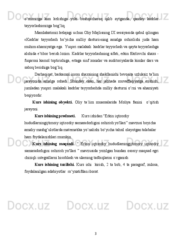 o’rnimizga   kim   kelishiga   yoki   boshqacharoq   qilib   aytganda,   qanday   kadrlar
tayyorlashimizga bog’liq. 
  Mamlakatimiz kelajagi uchun Oliy Majlisning IX sessiyasida qabul qilingan
«Kadrlar   tayyorlash   bo’yicha   milliy   dasturi»ning   amalga   oshirilishi   juda   ham
muhim ahamiyatga ega.  Yuqori malakali  kadrlar tayyorlash va qayta tayyorlashga
alohida e’tibor berish lozim. Kadrlar tayyorlashning sifati, erkin fikrlovchi shaxs -
fuqaroni  kamol  toptirishiga,  ertaga sinf  xonalar  va auditoriyalarda kimlar  dars va
saboq berishiga bog’liq.
Darhaqiqat, barkamol inson shaxsining shakllanishi bevosita uzluksiz ta’lim
jarayonida   amalga   oshadi.   Shunday   ekan,   har   jabhada   muvaffaqiyatga   erishish,
jumladan  yuqori  malakali   kadrlar   tayyorlashda  milliy  dasturni  o‘rni  va  ahamiyati
beqiyosdir. 
Kurs   ishining   obyekti.   Oliy   ta`lim   muassalarida   Moliya   fanini     o qitishʻ
jarayoni.
   Kurs ishining predmeti.        Kurs ishi dan “ Erkin iqtisodiy 
hududlarningijtimoiy iqtisodiy samaradorligini oshirish yo'llari ”  mavzusi  boyicha 
amaliy mashg’ulotlarda  matematika  yo’nalishi bo‘yicha tahsil olayotgan talabalar  
ham  foydalanishlari mumkin.
Kurs   ishining   maqsadi.   “   Erkin   iqtisodiy   hududlarningijtimoiy   iqtisodiy
samaradorligini oshirish yo'llari ” mavzusida yozilgan bundan ososiy maqsad egri
chiziqli integrallarni hisoblash va ularning tadbiqlarini o`rganish
Kurs   ishining   tuzilishi.   Kurs   ishi     kirish,   2   ta   bob,   4   ta   paragraf,   xulosa,
foydalanilgan adabiyotlar  ro yxatifdan iborat. 	
ʻ
3