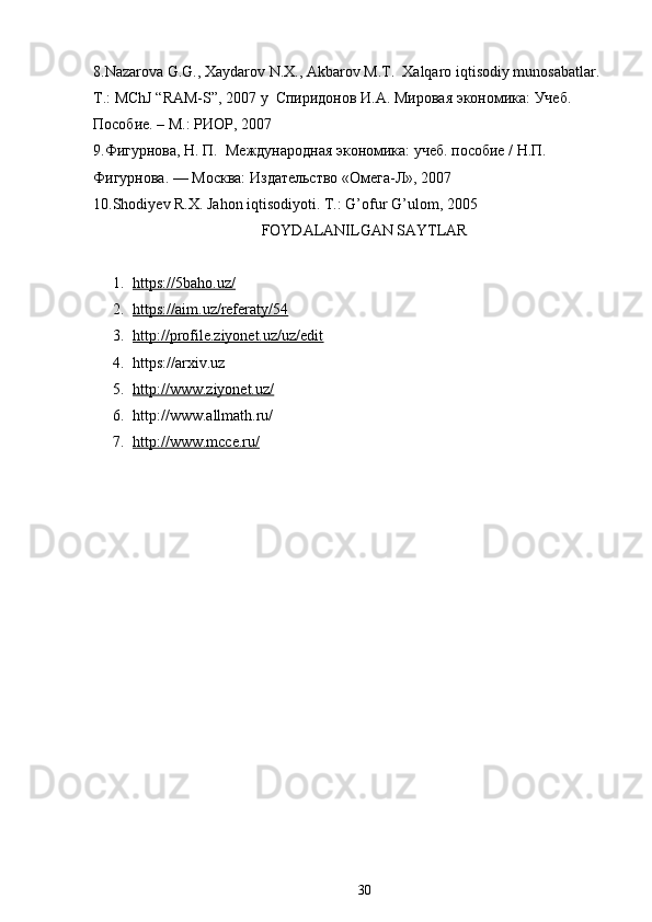 8.Nazarova G.G., Xaydarov N.X., Akbarov M.T.  Xalqaro iqtisodiy munosabatlar. 
T.: MChJ “RAM-S”, 2007 y    Спиридонов   И . А .  Мировая   экономика :  Учеб . 
Пособие. – М.: РИОР, 2007 
9.Фигурнова, Н. П.  Международная экономика: учеб. пособие / Н.П. 
Фигурнова. — Москва: Издательство «Омега-Л», 2007 
10.Shodiyev R.X. Jahon iqtisodiyoti.  T.: G’ofur G’ulom, 2005 
FOYDALANILGAN SAYTLAR
1. https://5baho.uz/   
2. https://aim.uz/referaty/54   
3. http://profile.ziyonet.uz/uz/edit   
4. https://arxiv.uz
5. http://www.ziyonet.uz/   
6. http://www.allmath.ru/
7. http://www.mcce.ru/   
30 