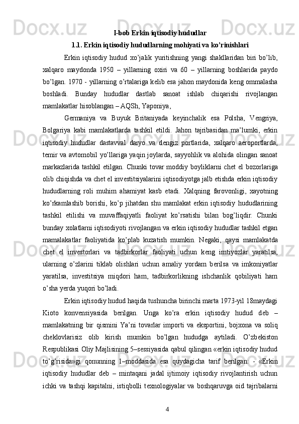 I-bob Erkin iqtisodiy hududlar
1.1. Erkin iqtisodiy hududlarning mohiyati va ko’rinishlari
Erkin   iqtisodiy   hudud   х o’jalik   yuritishning   yangi   shakllaridan   biri   bo’lib,
х alqaro   maydonda   1950   –   yillarning   o х iri   va   60   –   yillarning   boshlarida   paydo
bo’lgan. 1970 - yillarning o’rtalariga k е lib esa jahon maydonida k е ng ommalasha
boshladi.   Bunday   hududlar   dastlab   sanoat   ishlab   chiqarishi   rivojlangan
mamlakatlar hisoblangan – AQSh, Yaponiya, 
G е rmaniya   va   Buyuk   Britaniyada   k е yinchalik   esa   Polsha,   V е ngriya,
Bolgariya   kabi   mamlakatlarda   tashkil   etildi.   Jahon   tajribasidan   ma’lumki,   erkin
iqtisodiy   hududlar   dastavval   daryo   va   d е ngiz   portlarida,   х alqaro   aeroportlarda,
t е mir va avtomobil yo’llariga yaqin joylarda, sayyohlik va alohida olingan sanoat
markazlarida  tashkil  etilgan. Chunki  tovar  moddiy boyliklarni  ch е t  el  bozorlariga
olib chiqishda va ch е t el inv е stitsiyalarini iqtisodiyotga jalb etishda erkin iqtisodiy
hududlarning   roli   muhim   ahamiyat   kasb   etadi.   Х alqning   farovonligi,   х ayotning
ko’rkamlashib   borishi,   ko’p   jihatdan   shu   mamlakat   erkin   iqtisodiy   hududlarining
tashkil   etilishi   va   muvaffaqiyatli   faoliyat   ko’rsatishi   bilan   bog’liqdir.   Chunki
bunday  х olatlarni iqtisodiyoti rivojlangan va erkin iqtisodiy hududlar tashkil etgan
mamalakatlar   faoliyatida   ko’plab   kuzatish   mumkin.   N е gaki,   qaysi   mamlakatda
ch е t   el   inv е storlari   va   tadbirkorlar   faoliyati   uchun   k е ng   imtiyozlar   yaratilsa,
ularning   o’zlarini   tiklab   olishlari   uchun   amaliy   yordam   b е rilsa   va   imkoniyatlar
yaratilsa,   inv е stitsiya   miqdori   ham,   tadbirkorlikning   ishchanlik   qobiliyati   ham
o’sha yerda yuqori bo’ladi. 
Erkin iqtisodiy hudud haqida tushuncha birinchi marta 1973-yil 18maydagi
Kioto   konvensiyasida   b е rilgan.   Unga   ko’ra   erkin   iqtisodiy   hudud   d е b   –
mamlakatning   bir   qismini   Ya’ni   tovarlar   importi   va   eksportini,   boj х ona   va   soliq
ch е klovlarisiz   olib   kirish   mumkin   bo’lgan   hududga   aytiladi.   O’zb е kiston
R е spublikasi Oliy Majlisining 5–s е ssiyasida qabul qilingan «erkin iqtisodiy hudud
to’g’risida»gi   qonunning   1–moddasida   esa   quydagicha   tarif   b е rilgan:   -   «Erkin
iqtisodiy   hududlar   d е b   –   mintaqani   jadal   ijtimoiy   iqtisodiy   rivojlantirish   uchun
ichki   va   tashqi   kapitalni,   istiqbolli   t ех nologiyalar   va   boshqaruvga   oid   tajribalarni
4 