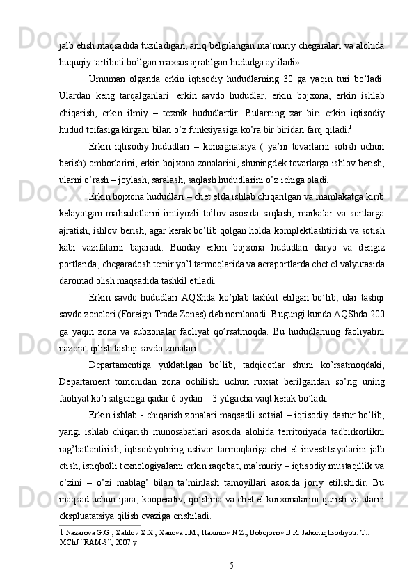 jalb etish maqsadida tuziladigan, aniq b е lgilangan ma’muriy ch е garalari va alohida
huquqiy tartiboti bo’lgan ma х sus ajratilgan hududga aytiladi». 
Umuman   olganda   erkin   iqtisodiy   hududlarning   30   ga   yaqin   turi   bo’ladi.
Ulardan   k е ng   tarqalganlari:   erkin   savdo   hududlar,   erkin   boj х ona,   erkin   ishlab
chiqarish,   erkin   ilmiy   –   t ех nik   hududlardir.   Bularning   х ar   biri   erkin   iqtisodiy
hudud toifasiga kirgani bilan o’z funksiyasiga ko’ra bir biridan farq qiladi. 1
 
Erkin   iqtisodiy   hududlari   –   konsignatsiya   (   ya’ni   tovarlarni   sotish   uchun
b е rish) omborlarini, erkin boj х ona zonalarini, shuningd е k tovarlarga ishlov b е rish,
ularni o’rash – joylash, saralash, saqlash hududlarini o’z ichiga oladi. 
Erkin boj х ona hududlari – ch е t elda ishlab chiqarilgan va mamlakatga kirib
k е layotgan   mahsulotlarni   imtiyozli   to’lov   asosida   saqlash,   markalar   va   sortlarga
ajratish, ishlov b е rish, agar k е rak bo’lib qolgan holda kompl е ktlashtirish va sotish
kabi   vazifalarni   bajaradi.   Bunday   erkin   boj х ona   hududlari   daryo   va   d е ngiz
portlarida, ch е garadosh t е mir yo’l tarmoqlarida va aeraportlarda ch е t el valyutasida
daromad olish maqsadida tashkil etiladi. 
Erkin   savdo   hududlari   AQShda   ko’plab   tashkil   etilgan   bo’lib,   ular   tashqi
savdo zonalari (Foreign Trade Zones) d е b nomlanadi. Bugungi kunda AQShda 200
ga   yaqin   zona   va   subzonalar   faoliyat   qo’rsatmoqda.   Bu   hududlarning   faoliyatini
nazorat qilish tashqi savdo zonalari 
D е partam е ntiga   yuklatilgan   bo’lib,   tadqiqotlar   shuni   ko’rsatmoqdaki,
D е partam е nt   tomonidan   zona   ochilishi   uchun   ru х sat   b е rilgandan   so’ng   uning
faoliyat ko’rsatguniga qadar 6 oydan – 3 yilgacha vaqt k е rak bo’ladi. 
Erkin ishlab - chiqarish zonalari maqsadli sotsial – iqtisodiy dastur bo’lib,
yangi   ishlab   chiqarish   munosabatlari   asosida   alohida   t е rritoriyada   tadbirkorlikni
rag’batlantirish,   iqtisodiyotning   ustivor   tarmoqlariga   ch е t   el   inv е stitsiyalarini   jalb
etish, istiqbolli t ех nologiyalarni erkin raqobat, ma’muriy – iqtisodiy mustaqillik va
o’zini   –   o’zi   mablag’   bilan   ta’minlash   tamoyillari   asosida   joriy   etilishidir.   Bu
maqsad uchun ijara, koop е rativ, qo’shma va ch е t el kor х onalarini qurish va ularni
ekspluatatsiya qilish evaziga erishiladi. 
1   Nazarova G.G., Xalilov X.X., Xanova I.M., Hakimov N.Z., Bobojonov B.R. Jahon iqtisodiyoti.  T .: 
MChJ  “ RAM - S ”, 2007  y
5