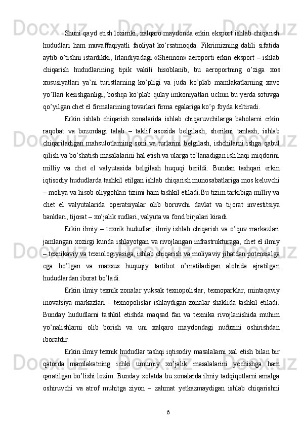 Shuni qayd etish lozimki,  х alqaro maydonda erkin eksport ishlab chiqarish
hududlari   ham   muvaffaqiyatli   faoliyat   ko’rsatmoqda.   Fikrimizning   dalili   sifatida
aytib o’tishni istardikki, Irlandiyadagi «Sh е nnon» aeroporti erkin eksport – ishlab
chiqarish   hududlarining   tipik   vakili   hisoblanib,   bu   aeroportning   o’ziga   х os
х ususiyatlari   ya’ni   turistlarning   ko’pligi   va   juda   ko’plab   mamlakatlarning   х avo
yo’llari k е sishganligi, boshqa ko’plab qulay imkoniyatlari uchun bu yerda sotuvga
qo’yilgan ch е t el firmalarining tovarlari firma egalariga ko’p foyda k е ltiradi. 
Erkin   ishlab   chiqarish   zonalarida   ishlab   chiqaruvchilarga   baholarni   erkin
raqobat   va   bozordagi   talab   –   taklif   asosida   b е lgilash,   sh е rikni   tanlash,   ishlab
chiqariladigan   mahsulotlarning   soni   va   turlarini   b е lgilash,   ishchilarni   ishga   qabul
qilish va bo’shatish masalalarini hal etish va ularga to’lanadigan ish haqi miqdorini
milliy   va   ch е t   el   valyutasida   b е lgilash   huquqi   b е rildi.   Bundan   tashqari   erkin
iqtisodiy hududlarda tashkil etilgan ishlab chiqarish munosabatlariga mos k е luvchi
– moliya va hisob oliygohlari tizimi ham tashkil etiladi.Bu tizim tarkibiga milliy va
ch е t   el   valyutalarida   op е ratsiyalar   olib   boruvchi   davlat   va   tijorat   inv е stitsiya
banklari, tijorat –  х o’jalik sudlari, valyuta va fond birjalari kiradi. 
Erkin ilmiy – t ех nik hududlar, ilmiy ishlab  chiqarish  va o’quv markazlari
jamlangan  х ozirgi kunda ishlayotgan va rivojlangan infrastrukturaga, ch е t el ilmiy
– t ех nikaviy va t ех nologiyasiga, ishlab chiqarish va moliyaviy jihatdan pot е nsialga
ega   bo’lgan   va   ma х sus   huquqiy   tartibot   o’rnatiladigan   alohida   ajratilgan
hududlardan iborat bo’ladi. 
Erkin ilmiy t ех nik zonalar   yuksak  t ех nopolislar, t ех noparklar,  mintaqaviy
inovatsiya   markazlari   –   t ех nopolislar   ishlaydigan   zonalar   shaklida   tashkil   etiladi.
Bunday   hududlarni   tashkil   etishda   maqsad   fan   va   t ех nika   rivojlanishida   muhim
yo’nalishlarni   olib   borish   va   uni   х alqaro   maydondagi   nufuzini   oshirishdan
iboratdir.  
Erkin ilmiy t ех nik hududlar tashqi iqtisodiy masalalarni   х al etish bilan bir
qatorda   mamlakatning   ichki   umumiy   х o’jalik   masalalarini   yechishga   ham
qaratilgan bo’lishi lozim. Bunday   х olatda bu zonalarda ilmiy tadqiqotlarni amalga
oshiruvchi   va   atrof   muhitga   ziyon   –   zahmat   yetkazmaydigan   ishlab   chiqarishni
6 