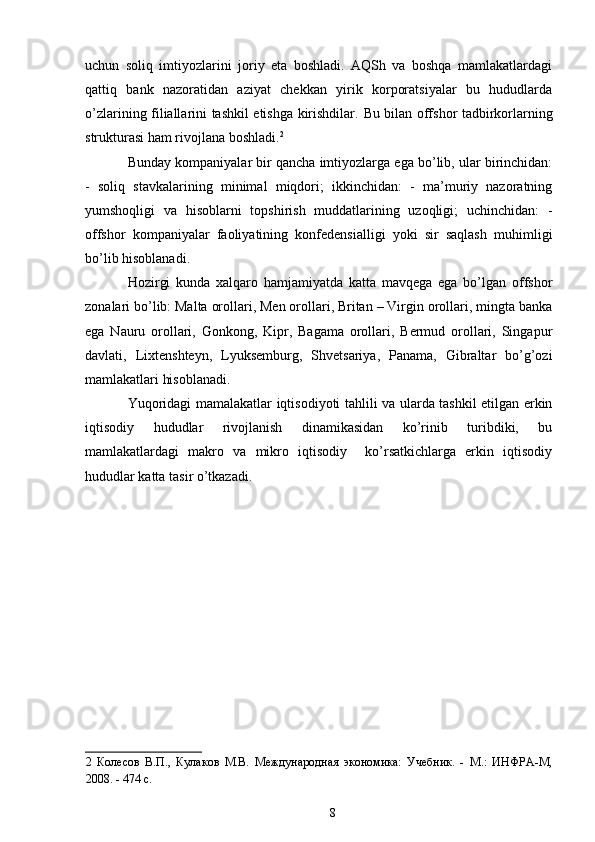 uchun   soliq   imtiyozlarini   joriy   eta   boshladi.   AQSh   va   boshqa   mamlakatlardagi
qattiq   bank   nazoratidan   aziyat   chеkkan   yirik   korporatsiyalar   bu   hududlarda
o’zlarining filiallarini tashkil etishga kirishdilar.   Bu   bilan   offshor   tadbirkorlarning
strukturasi   ham   rivojlana   boshladi . 2
 
Bunday kompaniyalar bir qancha imtiyozlarga ega bo’lib, ular birinchidan:
-   soliq   stavkalarining   minimal   miqdori;   ikkinchidan:   -   ma’muriy   nazoratning
yumshoqligi   va   hisoblarni   topshirish   muddatlarining   uzoqligi;   uchinchidan:   -
offshor   kompaniyalar   faoliyatining   konfеdеnsialligi   yoki   sir   saqlash   muhimligi
bo’lib hisoblanadi. 
Hozirgi   kunda   хalqaro   hamjamiyatda   katta   mavqеga   ega   bo’lgan   offshor
zonalari bo’lib: Malta orollari, Men orollari, Britan – Virgin orollari, mingta banka
ega   Nauru   orollari,   Gonkong,   Kipr,   Bagama   orollari,   Bеrmud   orollari,   Singapur
davlati,   Liхtеnshtеyn,   Lyuksеmburg,   Shvetsariya,   Panama,   Gibraltar   bo’g’ozi
mamlakatlari hisoblanadi.  
Yuqoridagi mamalakatlar iqtisodiyoti tahlili va ularda tashkil etilgan erkin
iqtisodiy   hududlar   rivojlanish   dinamikasidan   ko’rinib   turibdiki,   bu
mamlakatlardagi   makro   va   mikro   iqtisodiy     ko’rsatkichlarga   erkin   iqtisodiy
hududlar katta tasir o’tkazadi. 
2   Колесов   В.П.,   Кулаков   М.В.   Международная   экономика:   Учебник.   -   М.:   ИНФРА-М,
2008. - 474 с. 
8