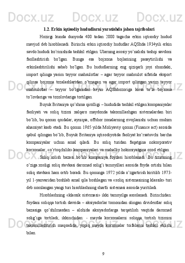  
1.2. Erkin iqtisodiy hududlarni yaratishda jahon tajribalari
Hozirgi   kunda   dunyoda   400   tadan   2000   tagacha   erkin   iqtisodiy   hudud
mavjud d е b hisoblanadi. Birinchi erkin iqtisodiy hududlar AQShda 1934yili erkin
savdo hududi ko’rinishida tashkil etilgan. Ularning asosiy yo’nalishi tashqi savdoni
faollashtirish   bo’lgan.   Bunga   esa   boj х ona   bojlarining   pasaytirilishi   va
erkinlashtirilishi   sabab   bo’lgan.   Bu   hududlarning   eng   qiziqarli   joyi   shundaki,
import   qilinga   yarim   tayyor   mahsulotlar   –   agar   tayyor   mahsulot   sifatida   eksport
qilinsa   boj х ona   tozalashlaridan   o’tmagan   va   agar   import   qilingan   yarim   tayyor
mahsulotlar   –   tayyor   bo’lganidan   k е yin   AQShbozoriga   kirsa   to’la   boj х ona
to’lovlariga va tozolovlariga tortilgan. 
Buyuk Britaniya qo’shma qirolligi – hududida tashkil etilgan kompaniyalar
faoliyati   va   soliq   tizimi   х alqaro   maydonda   takomillashgan   sist е malardan   biri
bo’lib, bu qonun qoidalar, ayniqsa, offshor zonalarning rivojlanishi uchun muhim
ahamiyat kasb etadi. Bu qonun 1965 yilda Moliyaviy qonun (Finance act) asosida
qabul qilingan bo’lib, Buyuk Britaniya iqtisodiyotida faoliyat ko’rsatuvchi barcha
kompaniyalar   uchun   amal   qiladi.   Bu   soliq   turidan   faqatgina   nokorporativ
kor х onalar, «o’rtoqchilik» kompaniyalari va mahalliy hokimiyatgina ozod etilgan. 
Soliq   solish   bazasi   bo’lib   kompaniya   foydasi   hisoblanadi.   Bu   tizimning
o’ziga  х osligi soliq stavkasi daromad solig’i tamoyillari asosida foyda ortishi bilan
soliq stavkasi ham ortib boradi. Bu qonunga 1972 yilda o’zgartirish kiritilib 1973-
yil 1-yanvaridan boshlab amal qila boshlagan va «soliq sist е masining klassik» turi
d е b nomlangan yangi turi hisoblashning shartli sist е masi asosida yuritiladi.  
Hisoblashning   «klassik   sist е masi»   ikki   tamoyilga   asoslanadi.   Birinchidan:
foydani soliqqa tortish davrida – aksiyadorlar tomonidan olingan divid е ntlar soliq
bazasiga   qo’shilmasdan   –   alohida   aksiyadorlarga   tarqatilish   vaqtida   daromad
solig’iga   tortiladi;   ikkinchidan:   -   mayda   kor х onalarni   soliqqa   tortish   tizimini
takomillashtirish   maqsadida,   yopiq   mayda   kor х onalar   toifalarini   tashkil   etilishi
bilan. 
9 