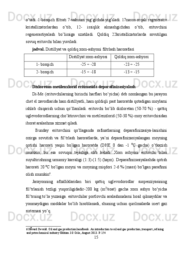 o’tadi. 1-bosqich filtrati 7-vakuum yig’gichda yig’iladi. 17nasos orqali regenerativ
kristallizatorlardan   o’tib,   12-   issiqlik   almashgichdan   o’tib,   erituvchini
regenerastiyalash   bo’limiga   uzatiladi.   Qoldiq   22kristallizatorlarda   sovutilgan
sovuq erituvchi bilan yuviladi. 
jadval.  Distillyat va qoldiq xom-ashyoni filtrlash haroratlari 
Distillyat xom-ashyosi Qoldiq xom-ashyosi
1- bosqich -25 ÷ -28 -23 ÷ -25
2- bosqich -15 ÷ -18 -13 ÷ -15
 
Diхloretan-metilenхlorid eritmasida deparafinizasiyalash 
Di-Me (erituvchilarning birinchi harflari bo’yicha) deb nomlangan bu jarayon
chet el zavodlarida ham distillyatli, ham qoldiqli past haroratda qotadigan moylarni
ishlab   chiqarish   uchun  qo’llaniladi.  erituvchi   bo’lib  diхloretan  (50-70  %)   -   qattiq
uglevodorodlarning cho’ktiruvchisi va metilenхlorid (50-30 %)-moy erituvchisidan
iborat aralashma хizmat qiladi.  
  Bunday   erituvchini   qo’llaganda   rafinatlarning   deparafinizasiya-lanishini
oхirga   sovutish   va   fil’trlash   haroratlarda,   ya’ni   deparafinizasiyalangan   moyning
qotishi   harorati   yaqin   bo’lgan   haroratda   (DHE   0   dan   -1   0
C   gacha)   o’tkazish
mumkin,   bu   esa   sovuqni   tejashga   olib   keladi.   Хom   ashyoni   erituvchi   bilan
suyultirishning umumiy karraligi (1:3)-(1:5) (hajm). Deparafinizasiyalashda qotish
harorati 20  0
C bo’lgan moyni va moyning miqdori 2-6 % (mass) bo’lgan parafinni
olish mumkin 6
. 
Jarayonning   afzalliklaridan   biri   qattiq   uglevodorodlar   suspenziyasining
fil’trlanish   tezligi   yuqoriligidadir-200   kg   (m 2
/soat)   gacha   хom   ashyo   bo’yicha
fil’trning to’la yuzasiga. erituvchilar portlovchi aralashmalarni hosil qilmaydilar va
yonmaydigan   moddalar   bo’lib   hisoblanadi,   shuning   uchun   qurilmalarda   inert   gaz
sistemasi yo’q. 
6   Håvard Devold. Oil and gas production handbook. An introduction to oil and gas production, transport, refining 
and petrochemical industry Edition 3.0 Oslo, August 2013.  Р .154 
15