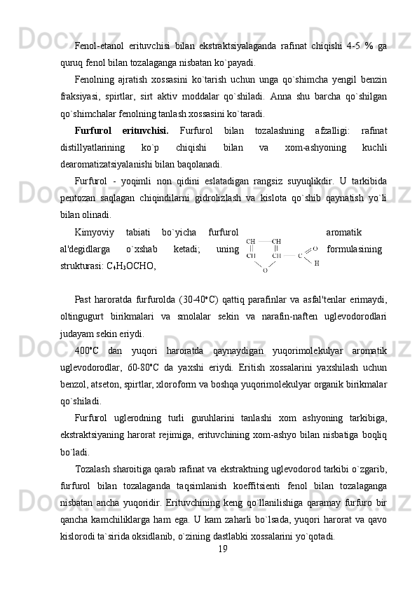 Fenol-etanol   erituvchisi   bilan   ekstraktsiyalaganda   rafinat   chiqishi   4-5   %   ga
quruq fenol bilan tozalaganga nisbatan ko`payadi. 
Fenolning   ajratish   xossasini   ko`tarish   uchun   unga   qo`shimcha   yengil   benzin
fraksiyasi,   spirtlar,   sirt   aktiv   moddalar   qo`shiladi.   Anna   shu   barcha   qo`shilgan
qo`shimchalar fenolning tanlash xossasini ko`taradi. 
Furfurol   erituvchisi.   Furfurol   bilan   tozalashning   afzalligi:   rafinat
distillyatlarining   ko`p   chiqishi   bilan   va   xom-ashyoning   kuchli
dearomatizatsiyalanishi bilan baqolanadi. 
Furfurol   -   yoqimli   non   qidini   eslatadigan   rangsiz   suyuqlikdir.   U   tarkibida
pentozan   saqlagan   chiqindilarni   gidrolizlash   va   kislota   qo`shib   qaynatish   yo`li
bilan olinadi. 
Kimyoviy   tabiati   bo`yicha   furfurol aromatik
al'degidlarga   o`xshab   ketadi;   uning formulasining
strukturasi: C
4 H
3 OCHO,  
                                           
Past   haroratda   furfurolda   (30-40 o
C)   qattiq   parafinlar   va   asfal'tenlar   erimaydi,
oltingugurt   birikmalari   va   smolalar   sekin   va   narafin-naften   uglevodorodlari
judayam sekin eriydi. 
400 o
C   dan   yuqori   haroratda   qaynaydigan   yuqorimolekulyar   aromatik
uglevodorodlar,   60-80 o
C   da   yaxshi   eriydi.   Eritish   xossalarini   yaxshilash   uchun
benzol, atseton, spirtlar, xloroform va boshqa yuqorimolekulyar organik birikmalar
qo`shiladi. 
Furfurol   uglerodning   turli   guruhlarini   tanlashi   xom   ashyoning   tarkibiga,
ekstraktsiyaning  harorat  rejimiga,  erituvchining xom-ashyo bilan nisbatiga  boqliq
bo`ladi. 
Tozalash sharoitiga qarab rafinat va ekstraktning uglevodorod tarkibi o`zgarib,
furfurol   bilan   tozalaganda   taqsimlanish   koeffitsienti   fenol   bilan   tozalaganga
nisbatan   ancha   yuqoridir.   Erituvchining   keng   qo`llanilishiga   qaramay   furfuro   bir
qancha   kamchiliklarga   ham   ega.   U   kam   zaharli   bo`lsada,   yuqori   harorat   va   qavo
kislorodi ta`sirida oksidlanib, o`zining dastlabki xossalarini yo`qotadi. 
19